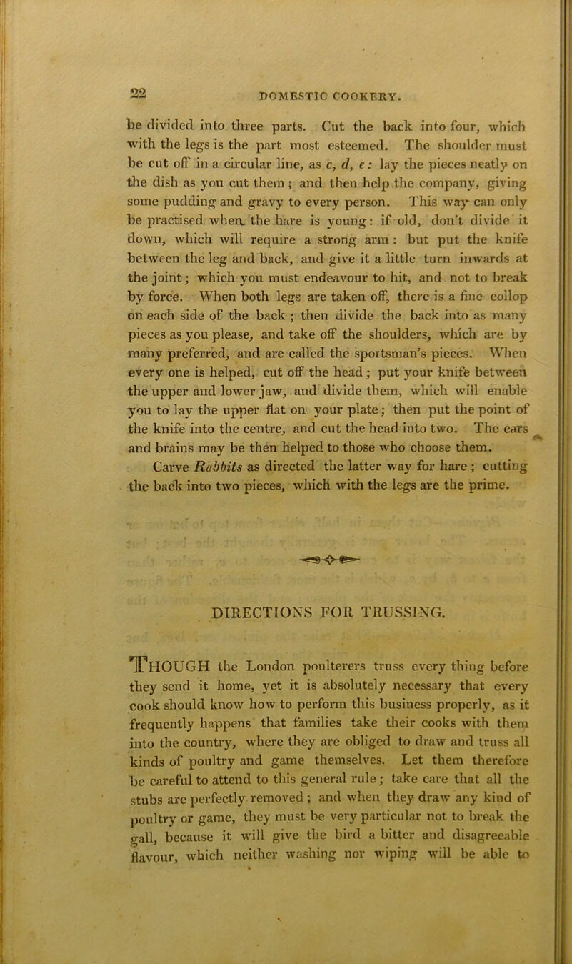 be divided into three parts. Cut the back into four, which with the legs is the part most esteemed. The shoulder must be cut off in a circular line, as c, d, e: lay the pieces neatly on the dish as you cut them ; and then help the company, giving some pudding and gravy to every person. This way can only be practised when, the hare is young: if old, don’t divide it down, which will require a strong arm : but put the knife between the leg and back, and give it a little turn inwards at the joint; which you must endeavour to hit, and not to break by force. When both legs are taken off, there is a fine collop on each side of the back ; then divide the back into as many pieces as you please, and take off the shoulders, which are by many preferred, and are called the sportsman’s pieces. When every one is helped, cut off the head; put your knife between the upper and lower jaw, and divide them, which will enable you to lay the upper flat on your plate; then put the point of the knife into the centre, and cut the head into two. The ears and brains may be then helped to those who choose them. Carve Rabbits as directed the latter way for hare ; cutting the back into two pieces, which with the legs are the prime. DIRECTIONS FOR TRUSSING. Though the London poulterers truss every thing before they send it home, yet it is absolutely necessary that every cook should know how to perform this business properly, as it frequently happens that families take their cooks with them into the country, where they are obliged to draw and truss all kinds of poultry and game themselves. Let them therefore be careful to attend to this general rule; take care that all the stubs are perfectly removed ; and when they draw any kind of poultry or game, they must be very particular not to break the gall, because it will give the bird a bitter and disagreeable flavour, which neither washing nor wiping will be able to v