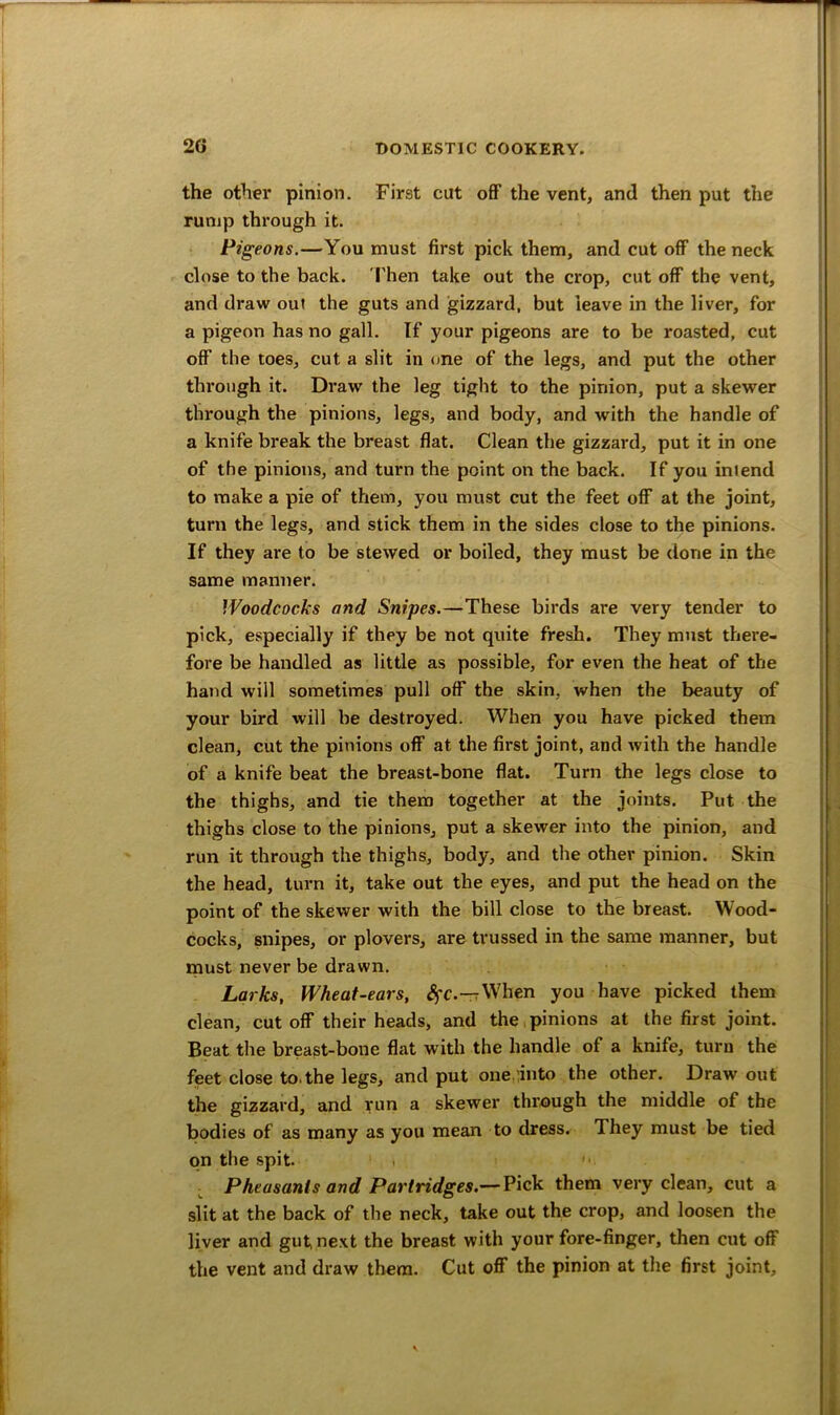 the other pinion. First cut off the vent, and then put the rump through it. Pigeons.—You must first pick them, and cut off the neck close to the back. Then take out the crop, cut off the vent, and draw out the guts and gizzard, but leave in the liver, for a pigeon has no gall. If your pigeons are to be roasted, cut off the toes, cut a slit in one of the legs, and put the other through it. Draw the leg tight to the pinion, put a skewer through the pinions, legs, and body, and with the handle of a knife break the breast flat. Clean the gizzard, put it in one of the pinions, and turn the point on the back. If you inlend to make a pie of them, you must cut the feet off at the joint, turn the legs, and stick them in the sides close to the pinions. If they are to be stewed or boiled, they must be done in the same manner. Woodcocks and Snipes.—These birds are very tender to pick, especially if they be not quite fresh. They must there- fore be handled as little as possible, for even the heat of the hand will sometimes pull off the skin, when the beauty of your bird will be destroyed. When you have picked them clean, cut the pinions off at the first joint, and with the handle of a knife beat the breast-bone flat. Turn the legs close to the thighs, and tie them together at the joints. Put the thighs close to the pinions, put a skewer into the pinion, and run it through the thighs, body, and the other pinion. Skin the head, turn it, take out the eyes, and put the head on the point of the skewer with the bill close to the breast. Wood- cocks, snipes, or plovers, are trussed in the same manner, but must never be drawn. Larks, Wheat-ears, SfC.—rWhen you have picked them clean, cutoff their heads, and the pinions at the first joint. Beat the breast-bone flat with the handle of a knife, turn the feet close to.the legs, and put one into the other. Draw out the gizzard, and run a skewer through the middle of the bodies of as many as you mean to dress. They must be tied on the spit. Pheasants and Partridges.— Pick them very clean, cut a slit at the back of the neck, take out the crop, and loosen the liver and gut next the breast with your fore-finger, then cut off the vent and draw them. Cut off the pinion at the first joint.