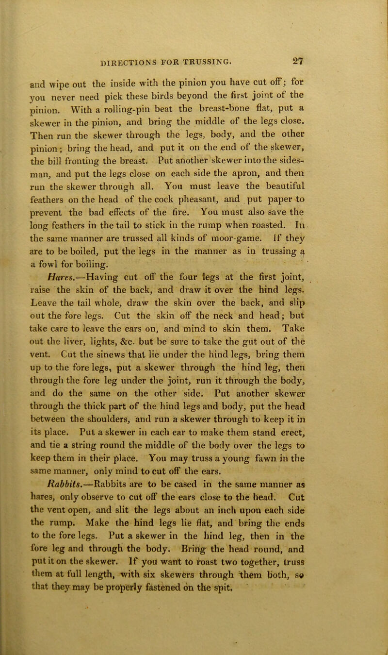 and wipe out the inside with the pinion you have cut off; for you never need pick these birds beyond the first joint ot the pinion. With a rolling-pin beat the breast-bone flat, put a skewer in the pinion, and bring the middle of the legs close. Then run the skewer through the legs, body, and the other pinion ; bring the head, and put it on the end of the skewer, the bill fronting the breast. Put another skewer into the sides- man, and put the legs close on each side the apron, and then run the skewer through all. You must leave the beautiful feathers on the head of the cock pheasant, and put paper to prevent the bad effects of the fire. You must also save the long feathers in the tail to stick in the rump when roasted. In the same manner are trussed all kinds of moor-game. If they are to be boiled, put the legs in the manner as in trussing ^ a fowl for boiling. Hm •es.—Having cut off the four legs at the first joint, raise the skin of the back, and draw it over the hind legs. Leave the tail whole, draw the skin over the back, and slip out the fore legs. Cut the skin off the neck and head; but take care to leave the ears on, and mind to skin them. Take out the liver, lights, &c. but be sure to take the gut out of the vent. Cut the sinews that lie under the hind legs, bring them up to the fore legs, put a skewrer through the hind leg, then through the fore leg under the joint, run it through the body, and do the same on the other side. Put another skewrer through the thick part of the hind legs and body, put the head between the shoulders, and run a skewer through to keep it in its place. Put a skewer in each ear to make them stand erect, and tie a string round the middle of the body over the legs to keep them in their place. You may truss a young fawn in the same manner, only mind to cut off the ears. Rabbits.—Rabbits are to be cased in the same manner as hare3, only observe to cut off the ears close to the head. Cut the vent open, and slit the legs about an inch upon each side the rump. Make the hind legs lie flat, and bring the ends to the fore legs. Put a skewer in the hind leg, then in the fore leg and through the body. Bring the head round, and put it on the skewer. If you want to roast two together, truss them at full length, with six skewers through them both, so that they may be properly fastened on the spit.