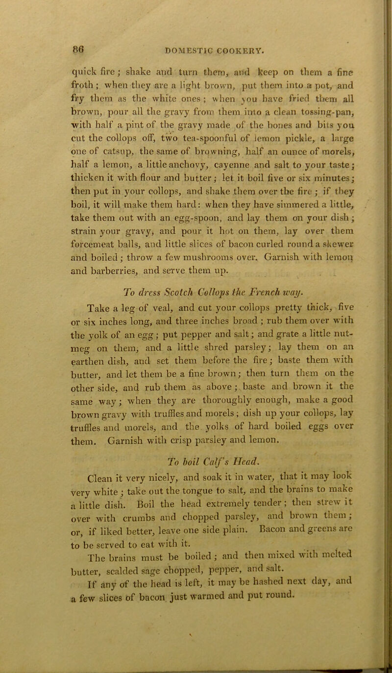 quick fire; shake and turn them, and keep on them a fine froth ; when they are a light brown, put them into a pot, and fry them as the white ones; when jnu have fried them all brown, pour all the gravy from them into a clean tossing-pan, with half a pint of the gravy made of the bones and bits you cut the collops off, two tea-spoonful of lemon pickle, a large one of catsup, the same of browning, half an ounce of morels, half a lemon, a little anchovy, cayenne and salt to your taste; thicken it with flour and butter; let it boil five or six minutes; then put in your collops, and shake them over the fire ; if they boil, it will make them hard: when they have simmered a little, take them out with an egg-spoon, and lay them on your dish; strain your gravy, and pour it hot on them, lay over them forcemeat balls, and little slices of bacon curled round a skewer and boiled; throw a few mushrooms over. Garnish with lemon and barberries, and serve them up. To dress Scotch Collops the French way. Take a leg of veal, and cut your collops pretty thick, five or six inches long, and three inches broad ; rub them over with the yolk of an egg; put pepper and salt; and grate a little nut- meg on them, and a little shred parsley; lay them on an earthen dish, and set them before the fire; baste them with butter, and let them be a fine brown; then turn them on the other side, and rub them as above; baste and brown it the same way; when they are thoroughly enough, make a good brown gravy with truffles and morels ; dish up your collops, lay truffles and morels, and the yolks of hard boiled eggs over them. Garnish with crisp parsley and lemon. To boil Calf's Head. Clean it very nicely, and soak it in water, that it may look very white; take out the tongue to salt, and the brains to make a little dish. Boil the head extremely tender ; then strew it over with crumbs and chopped parsley, and brown them ; or, if liked better, leave one side plain. Bacon and greens are to be served to eat with it. The brains must be boiled; and then mixed with melted butter, scalded sage chopped, pepper, and salt. If any of the head is left, it may be hashed next day, and a few slices of bacon just warmed and put round.