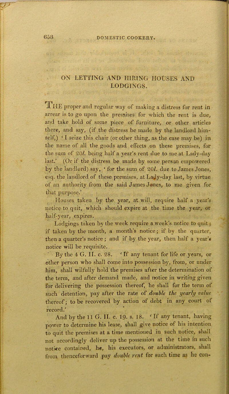 ON LETTING AND HIRING HOUSES AND LODGINGS. il HE proper and regular way of making a distress for rent in arrear is to go upon the premises for which the rent is due, and take hold of some piece of furniture, or other articles there, and say, (if the distress be made by the landlord him- self,) c I seize this chair (or other thing, as the case may be) in the name of all the goods and effects on these premises, for the sum of 20/. being half a year’s rent due to me at Lady-day last.’ (Or if the distress be made by some person empowered by the landlord) say, ‘ for the sum of 20/. due to James Jones, esq. the landlord of these premises, at Lajy-day last, by virtue of an authority from the said James Jones, to me given for that purpose.’ Houses taken by the year, at will, require half a year’s notice to quit, which should expire at the time the year, or half-year, expires. Lodgings taken by the week require a week’s notice to quit ; if taken by the month, a month’s notice; if by the quarter, then a quarter’s notice ; and if by the year, then half a year’s notice will be requisite. By the 4 G. II. c. 28. c If any tenant for life or years, or other person who shall come into possession by, from, or under him, shall wilfully hold the premises after the determination of the term, and after demand made, and notice in writing given for delivering the possession thereof, he shall for the term of such detention, pay after the rate of double the yearly value thereof; to be recovered by action of debt in any court of record.’ And by the 11 G. II. c. 1£). s. 18. f If any tenant, having power to determine his lease, shall give notice of his intention to quit the premises at a time mentioned in such notice, shall not accordingly deliver up the possession at the time in such notice contained, he, his executors, or administrators, shall from thenceforward pay double rent for such time as he con-