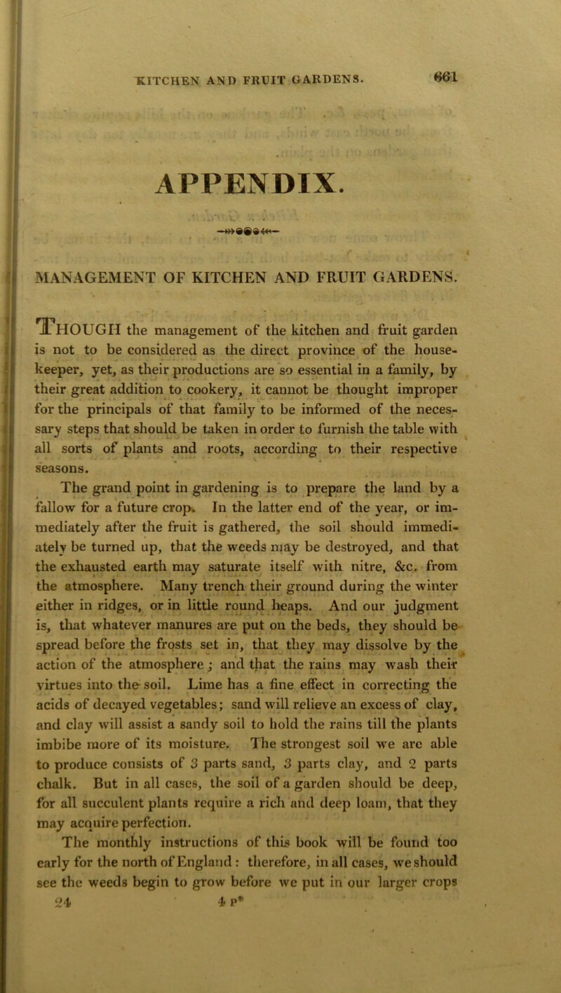 <561 APPENDIX. V ... MANAGEMENT OF KITCHEN AND FRUIT GARDENS. Though the management of the kitchen and fruit garden is not to be considered as the direct province of the house- keeper, yet, as their productions are so essential in a family, by their great addition to cookery, it cannot be thought improper for the principals of that family to be informed of the neces- sary steps that should be taken in order to furnish the table with all sorts of plants and roots, according to their respective seasons. The grand point in gardening is to prepare the land by a fallow for a future crop. In the latter end of the year, or im- mediately after the fruit is gathered, the soil should immedi- ately be turned up, that the weeds may be destroyed, and that the exhausted earth may saturate itself with nitre, &c. from the atmosphere. Many trench their ground during the winter either in ridges, or in little round heaps. And our judgment is, that whatever manures are put on the beds, they should be spread before the frosts set in, that they may dissolve by the action of the atmosphere; and that the rains may wash their virtues into the soil. Lime has a fine effect in correcting the acids of decayed vegetables; sand will relieve an excess of clay, and clay will assist a sandy soil to hold the rains till the plants imbibe more of its moisture. The strongest soil we arc able to produce consists of 3 parts sand, 3 parts clay, and 2 parts chalk. But in all cases, the soil of a garden should be deep, for all succulent plants require a rich and deep loam, that they may acquire perfection. The monthly instructions of this book will be found too early for the north of England: therefore, in all cases, we should see the weeds begin to grow before we put in our larger crops