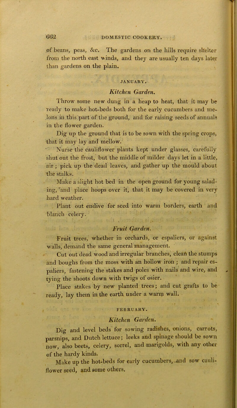 of beans, peas, &c. The gardens on the hills require shelter from the north east winds, and they are usually ten days later than gardens on the plain. JANUARY. Kitchen Garden. Throw some new dung in a heap to heat, that it may be ready to make hot-beds both for the early cucumbers and me- lons in this part of the ground, and for raising seeds of annuals in the flower garden. Dig up the ground that is to be sown with the spring crops, that it may lay and mellow. Nurse the cauliflower plants kept under glasses, carefully shut out the frost, but the middle of milder days let in a little, air; pick up the dead leaves, and gather up the mould about the stalks. Make a slight hot bed in the open ground for young salad- ing,‘and place hoops over it, that it may be covered in very hard weather. Plant out endive for seed into warm borders, earth and blanch celery. Fruit Garden. Fruit trees, whether in orchards, or espaliers, or against walls, demand the same general management. Cut out dead wood and irregular branches, clean the stumps and boughs from the moss with an hollow iron ; and repair es- paliers, fastening the stakes and poles with nails and wire, and tying the shoots down with twigs of osier. Place stakes by new planted trees; and cut grafts to be ready, lay them in the earth under a warrp wall. FEBRUARY. Kitchen Garden. Dig and level beds for sowing radishes, onions, carrots, parsnips, and Dutch lettuce; leeks and spinage should be sown now, also beets, celery, sorrel, and marigolds, with any other of the hardy kinds. Make up the hot-beds for early cucumbers, and sow cauli- flower seed, and some others.