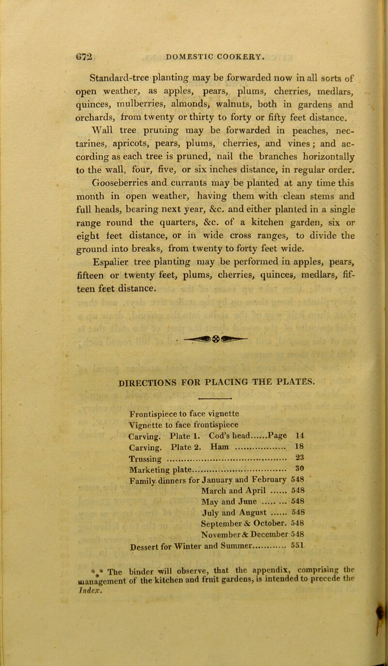 Standard-tree planting may be forwarded now in all sorts of open weather, as apples, pears, plums, cherries, medlars, quinces, mulberries, almonds, walnuts, both in gardens and orchards, from twenty or thirty to forty or fifty feet distance. Wall tree pruning may be forwarded in peaches, nec- tarines, apricots, pears, plums, cherries, and vines; and ac- cording as each tree is pruned, nail the branches horizontally to the wall, four, five, or six inches distance, in regular order. Gooseberries and currants may be planted at any time this month in open weather, having them with clean stems and full heads, bearing next year, &c. and either planted in a single range round the quarters, &c. of a kitchen garden, six or eight feet distance, or in wide cross ranges, to divide the ground into breaks, from twenty to forty feet wide. Espalier tree planting may be performed in apples, pears, fifteen or twenty feet, plums, cherries, quinces, medlars, fif- teen feet distance. DIRECTIONS FOR PLACING THE PLATES. Frontispiece to face vignette Vignette to face frontispiece Carving. Plate 1. Cod’s head Page 14 Carving. Plate 2. Ham 18 Trussing 23 Marketing plate 30 Family dinners for January and February 54S March and April 548 May and June 548 July and August 548 September & October. 548 November & December 548 Dessert for Winter and Summer 551 * * The binder will observe, that the appendix, comprising the management of the kitchen and fruit gardens, is intended to precede the Index.