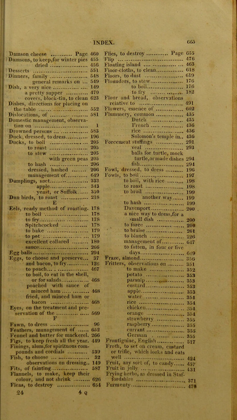 Damson cheese Page : Damsons, to keep,for winter pies dried i. Desserts ..... i i Dinners, family general remarks on ... Dish, a very nice 1 a pretty supper covers, block-tin, to clean Dishes, directions for placing on the table Dislocations, of Domestic management, observa- tion on Drowned persons Duck, dressed, to dress Ducks, to boil to roast to stew with green peas to hash dressed, hashed management of. Dumplings, suet apple . yeast, or Suffolk Dun birds, to roast E Eels, ready method of roasting. to boil to fry... Spitchcocked to bake to pot excellent collared sauce Egg balls Eggs, to choose and preserve... and bacon, to fry' to poach to boil, to eat in the shell, or for salads poached with sauce of minced ham fried, and minced ham or bacon Eyes, on the treatment and pre- servation of the F Fawn, to dress Feathers, management of Fennel and butter for mackerel. Figs. to keep fresh all the year. Finings, alum,for spirituous com- pounds and cordials Fish, to choose observations on dressing.. Fits, of fainting Flannels, to make, keep their colour, and not shrink Fleas, to destroy 24< 4- q Flies, to destroy Page 655 Flip 476 Floating island 463 Floor-cloths, to clean 618 Floors, to dust 619 Flounders, to stew 176 to boil 176 to fry 182 Flour and bread, observations relative to 491 Flowers, essence of 602 Flummery, common 435 Dutch 435 French 436 rice 436 Solomon’s temple in.. 436 Forcemeat stuffings 291 veal 293 balls for turtle, mock turtle,or made dishes 294 fish 294 Fowl, dressed, to dress 196 Fowls, to boil 197 to boil, with rice 198 to roast 198 to broil 199 another way 199 to hash 199 Davenport 200 , a nice way to dress,for a small dish 200 to force 200 to braise 201 to blanch 226 management of 647 to fatten, in four or five days 649 Fraze, almond 35s Fritters, observations on 351 to make 352 potato 353 parsnip 353 Custard 353 apple 353 water 354 rice 354 chicken 354 orange 354 strawberry 355 raspberry 355 currant 355 German 355 Frontigniac, English 517 Froth, to set on cream, custard or trifle, which looks and cats wel1 424 Fruit, any sort of, to candy 457 Fruit in jelly 431 Frying herbs, as dressed in Staf- fordshire 371 Furmenty ' 47^ 460 455 456 551 548 549 149 470 623 552 581 1 583 196 205 205 205 205 206 206 649 333 343 350 218 178 178 178 178 179 179 180 266 294 37 126 467 468 468 468 569 96 652 266 449 539 32 149 687 620 654