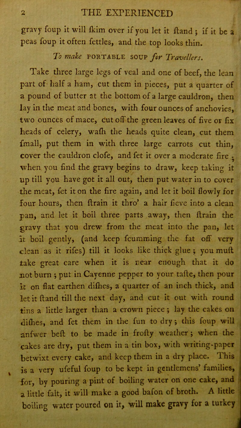 gravy foup it will (kirn over if you let it fland ; if it be a peas foup it often fettles, and the top looks thin. To make portable soup far Travellers. Take three large legs of veal and one of beef, the lean part of half a ham, cut them in pieces, put a quarter of a pound of butter at the bottom of a large cauldron, then lay in the meat and bones, with four ounces of anchovies, two ounces of mace, cut off the green leaves of five or fix heads of celery, wafh the heads quite clean, cut them fmall, put them in with three large carrots cut thin, cover the cauldron clofe, and fet it over a moderate fire - when you find the gravy begins to draw, keep taking it tip till you have got it all out, then put water in to cover the meat, fet it on the fire again, and let it boil (lowly for four hours, then drain it thro’ a hair fieve into a clean pan, and let it boil three parts away, then drain the gravy that you drew from the meat into the pan, let it boil gently, (and keep fcumming the fat off very clean as it rifes) till it looks like thick glue ; you mud take great care when it is near enough that it do not burn *, put in Cayenne pepper to your tade, then pour It on flat earthen difhes, a quarter of an inch thick, and let it hand till the next day, and cut it out with round tins a little larger than a crown piece ; lay the cakes on diffies, and fet them in the fun to dry this foup will anfwer bed to be made in frody weather; when the cakes are dry, put them in a tin box, with writing-paper betwixt every cake, and keep them in a dry place. This is a very ufeful foup to be kept in gentlemens’ families, for, by pouring a pint of boiling water on one cake, and a little fait, it will make a good bafon of broth. A little boiling water poured on it, will make gravy for a turkey