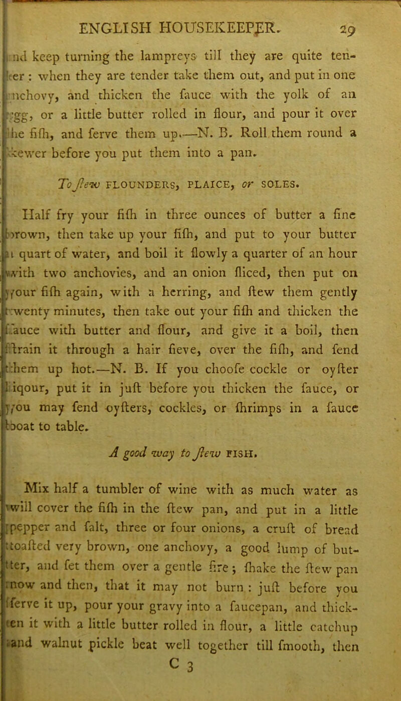 nd keep turning the lampreys till they are quite ten- der : when they are tender take them out, and put in one nchovy, and thicken the fauce with the yolk of an •gg, or a little butter rolled in flour, and pour it over die fifh, and ferve them up.—N. B. Roll them round a kewer before you put them into a pan. ToJlew FLOUNDERS, PLAICE, or SOLES. Half fry your fifh in three ounces of butter a fine iorown, then take up your fifh, and put to your butter at quart of water, and boil it flowly a quarter of an hour \with two anchovies, and an onion fliced, then put on jyour fifh again, with a herring, and flew them gently t :wenty minutes, then take out your fifh and thicken the i.'auce with butter and flour, and give it a boil, then Urain it through a hair fieve, over the fifh, and fend t:hem up hot.—N. B. If you choofe cockle or oyfter 1 iqour, put it in juft before you thicken the fauce, or y,Tou may fend -oyfters, cockles, or fhrimps in a fauce Iboat to table. A good way to Jlew fish. Mix half a tumbler of wine with as much water as ’■will cover the fifh in the flew pan, and put in a little •pepper and fait, three or four onions, a cruft of bread itoafted very brown, one anchovy, a good lump of but- ter, and fet them over a gentle Are; fhake the flew pan mow and then, that it may not burn : juft before you ’ferve UP> pour your gravy into a faucepan, and thick- 'en it with a little butter rolled in flour, a little catchup .and walnut pickle beat well together till fmooth, then