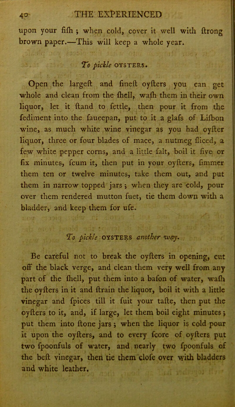 upon your fifti ; when cold, cover it well with ftrong brown paper.—This will keep a whole year. To pickle OYSTERS. Open the largeft and fined oyfters you can get whole and clean from the {hell, waih them in their own liquor, let it (land to fettle, then pour it from the fediment into the faucepan, put to it a glafs of Lifbon wine, as much white wine vinegar as you had oyfter liquor, three or four blades of mace, a nutmeg fliced, a few white pepper corns, and a little fait, boil it five or fix minutes, fcum it, then put in your oyfters, fimmer them ten or twelve minutes, take them out, and put them in narrow topped jars ; when they are cold, pour over them rendered mutton fuet, tie them down with a bladder, and keep them for ufe. •' j • j * * *' ■ ' ■4 • • • ' To pickle OYSTERS another way. Be careful not to break the oyfters in opening, cut off the black verge, and clean them very well from any part of the Ihell, put them into a bafon of water, wafh the oyfters in it and ftrain the liquor, boil it with a little vinegar and fpices till it fuit your tafte, then put the oyfters to it, and, if large, let them boil eight minutes \ put them into (tone jars; when the liquor is cold pour it upon the oyfters, and to every fcore of oyfters put two fpoonfuls of water, and nearly two fpoonfuls of the beft vinegar, then tie them clofe over with bladders and white leather.