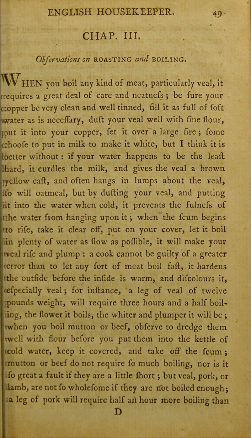 CHAP. III. Obfervations on roasting and boiling. W HEN you boil any kind of meat, particularly veal, it r requires a great deal of care and neatnefs ; be fure your copper be very clean and well tinned, fill it as full of foft vaster as is neceflary, dull your veal well with fine flour, put it into your copper, fet it over a large fire ; fome cchoofe to put in milk to make it white, but I think it is ibetter without: if your water happens to be the leaft: lhard, it curdles the milk, and gives the veal a brown \yellow call, and often hangs in lumps about the veal, ;fo will oatmeal, but by dulling your veal, and putting iit into the water when cold, it prevents the fulnefs of it the water from hanging upon it j when the fcum begins tto rife, take it clear off, put on your cover, let it boil iin plenty of water as flow as poflible, it will make your 'veal rife and plump : a cook cannot be guilty of a greater error than to let any fort of meat boil fall, it hardens the outfide before the infide is warm, and difcolours it, efpecially veal ; for inllance, a leg of veal of twelve pounds weight, will require three hours and a half boil- ing, the flower it boils, the whiter and plumper it will be ; when you boil mutton or beef, obferve to dredge them •well with flour before you put them into the kettle of (cold water, keep it covered, and take off the fcum ; '■ mutton or beef do not require fo much boiling, nor is it fo great a fault if they are a little Ihort ; but veal, pork, or lamb, are not fo wholefome if they are rfot boiled enough; a leg of pork will require half ai\ hour more boiling than D