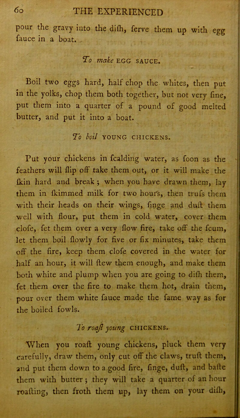 pour the gravy into the difh, ferve them up with egg fauce in a boat. To make egg sauce. Boil two eggs hard, half chop the whites, then put in the yolks, chop them both together, but not very fine, put them into a quarter of a pound of good melted butter, and put it into a boat. To boil YOUNG CHICKENS. Put your chickens in fcalding water, as foon as the feathers will flip off take them out, or it will make the (kin hard and break ; when you have drawn them, lay them in flammed milk for two hours, then trufs them with their heads on their wings, finge and duft them well with flour, put them in cold water, cover them clofe, fet them over a very flow fire, take off the fcum, let them boil flowly for five or fix minutes, take them off the fire, keep them clofe covered in the water for half an hour, it will flew them enough, and make them both white and plump when you are going to difh them, fet them over the fire to make them hot, drain them, pour over them white fauce made the fame way as for the boiled fowls. To roajl young chickens- When you roafl young chickens, pluck them very carefully, draw them, only cut off the claws, truft them, and put them down to a good fire, finge, dull, and bafle them with butter ; they will take a quarter of an hour roafling, then froth them up, lay them on your difh,