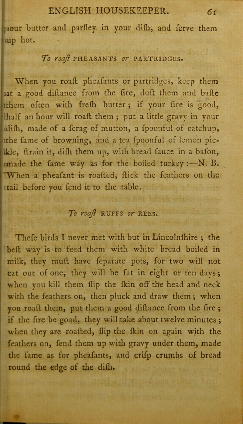 oour butter and parfley in your difh, and ferve them .up hot. To roajl pheasants or partridges. When you road pheafants or partridges, keep them .at a good diftance from the fire, dud them and bade tthem often with frefli butter •, if your fire is good, ;half an hour will road them ; put a little gravy in your ^difh, made of a fcrag of mutton, a fpoonful of catchup, •.the fame of browning, and a tea fpoonful of lemon pic- Ikle, drain it, difh them up, with bread fauce in a baton, imade the fame way as for the boiled turkey :—N, B. 'When a pheafant is roaded, dick the feathers on the tail before you fend it to the table. ! To roajl ruffs or rees. Thefe birds I never met with but in Lincolnfhire ; the bed way is to feed them with white bread boiled in milk, they mud have feparate pots, for two will not eat out of one, they will be fat in eight or ten days; when you kill them flip the fkin off the head and neck with the feathers on, then pluck and draw them ; when you road them, put them a good didance from the fire ; if the fire be good, they will take about twelve minutes ; when they are roaded, dip the fkin on again with the feathers on, fend them up with gravy under them, made the fame as for pheafants, and crifp crumbs of bread round the edge of the difh. 9