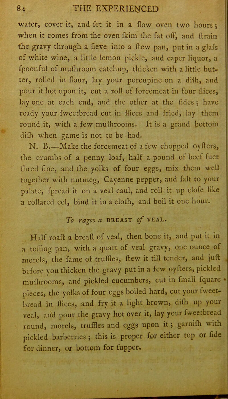 water, cover it, and fet it in a flow oven two hours; when it comes from the oven flcim the fat off, and ftrain the gravy through a fieve into a flew pan, put in a glafs of white wine, a little lemon pickle, and caper liquor, a fpoonful of mufhroom catchup, thicken with a little but- ter, rolled in flour, lay your porcupine on a difh, and pour it hot upon it, cut a roll of forcemeat in four dices, lay one at each end, and the other at the fides ; have ready your fweetbread cut in dices and fried, lay them round it, with a few mufhrooms. It is a grand bottom difh when game is not to be had. N. B.—Make the forcemeat of a few chopped oyflers, the crumbs of a penny loaf, half a pound of beef fuet {bred fine, and the yolks of four eggs, mix them well together with nutmeg, Cayenne pepper, and fait to your palate, fpread it on a veal caul, and roll it up clofe like a collared eel, bind it in a cloth, and boil it one hour. To ragoo a breast of veal. Half road: a bread: of veal, then bone it, and put it in a toiling pan, with a quart of veal gravy, one ounce of morels, the fame of truffles, flew it till tender, and juft before you thicken the gravy put in a few oyflers, pickled muflirooms, and pickled cucumbers, cut in fmali fquare pieces, the yolks of four eggs boiled hard, cut your fweet- bread in dices, and fry it a light brown, difh up your veal, and pour the gravy hot over it, lay your fweetbread round, morels, truffles and eggs upon it; garnidi with pickled barberries; this is proper for either top or fide for dinner, or bottom for fupper.