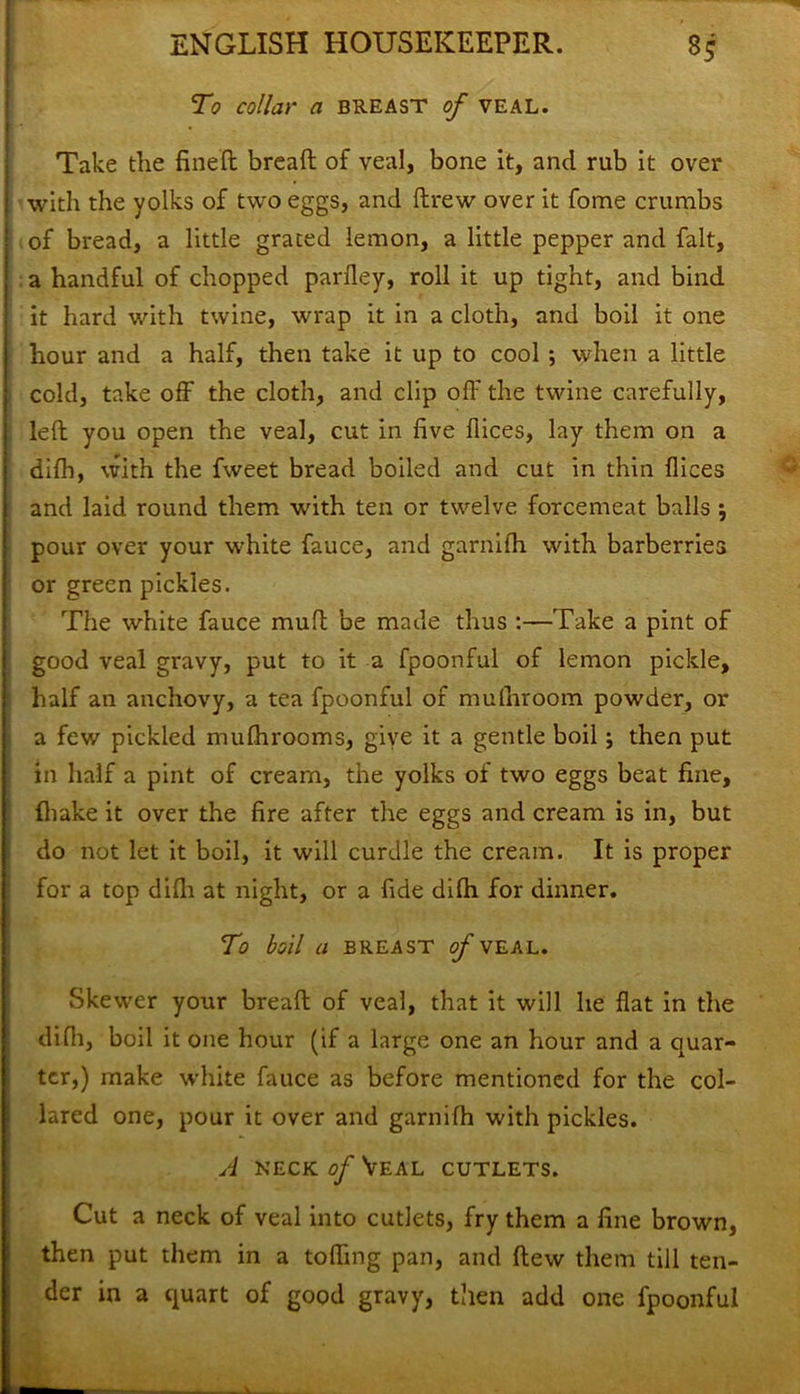 To collar a breast of veal. Take the fined bread of veal, bone it, and rub it over with the yolks of two eggs, and drew over it fome crumbs of bread, a little grated lemon, a little pepper and fait, a handful of chopped parfley, roll it up tight, and bind it hard with twine, wrap it in a cloth, and boil it one hour and a half, then take it up to cool ; when a little cold, take off the cloth, and clip off the twine carefully, led you open the veal, cut in five dices, lay them on a difh, with the fweet bread boiled and cut in thin dices and laid round them with ten or twelve forcemeat balls ; pour over your w-hite fauce, and garnilh with barberries or green pickles. The white fauce mud be made thus :—Take a pint of good veal gravy, put to it a fpoonful of lemon pickle, half an anchovy, a tea fpoonful of mudiroom powder, or a few pickled mufhrooms, give it a gentle boil; then put in half a pint of cream, the yolks of two eggs beat fine, {hake it over the fire after the eggs and cream is in, but do not let it boil, it will curdle the cream. It is proper for a top didi at night, or a fide didi for dinner. To boil a BREAST of VEAL. Skewer your bread of veal, that it will he dat in the didi, boil it one hour (if a large one an hour and a quar- ter,) make wdiite fauce as before mentioned for the col- lared one, pour it over and garnifh with pickles. A neck of Veal cutlets. Cut a neck of veal into cutlets, fry them a fine brown, then put them in a toffrng pan, and dew them till ten- der in a quart of good gravy, then add one fpoonful