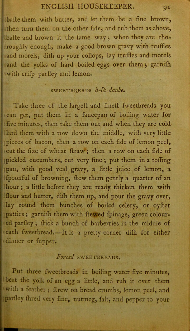 j bafie them with butter, and let them be a fine brown, then turn them on the other fide, and rub them as above, bade and brown it the fame way; when they are tho- roughly enough, make a good brown gravy with truffles and morels, dilh up your collops, lay truffles and morels and the yolks of hard boiled eggs over them ; garnifh with crifp parfley and lemon. sweetbreads a-la-daubt, Take three of the larged and fined fweetbreads you can get, put them in a faucepan of boiling water for five minutes, then take them out and when they are cold lard them with a row down the middle, with very little pieces of bacon, then a row on each fide of lemon peel, cut the fize of wheat draw'; then a row on each fide of pickled cucumbers, cut very fine •, put them in a tolling pan, with good veal gravy, a little juice of lemon, a fpoonful of browning, dew them gently a quarter of an hour; a little before they are ready thicken them with flour and butter, dilh them up, and pour the gravy over, lay round them bunches of boiled celery, or oyder j patties ; garnifh them with dewed fpinage, green colour- I ed parfley ; dick a bunch of barberries in the middle of each fweetbread.—It is a pretty corner dilh for either dinner or flipper. Forced sweetbreads. Put three fweetbreads in boiling water five minutes, beat the yolk of an egg a little, and rub it over them with a feather ; drew on bread crumbs, lemon peel, and parfley Hired very fine, nutmeg, fait, and pepper to your