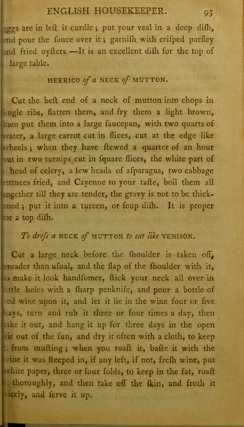 ,ggs are in left it curdle; put your veal in a deep difh, ,.nd pour the fauce over it; garnifh with crifped parfley ,:nd fried oyfters.—It is an excellent difh for the top of large table. HERRICO of a NECK of MUTTON. Cut the beft end of a neck of mutton into chops in i ngle ribs, flatten them, and fry them a light brown, : aen put them into a large faucepan, with two quarts of water, a large carrot cut in flices, cut at the edge like wheels ; when they have ftewed a quarter of an hour nut in two turnips cut in fquare flices, the white part of . head of celery, a few heads of afparagus, two cabbage Mttuces fried, and Cayenne to your tafte, boil them all cogether till they are tender, the gravy is not to be thick- ened; put it into a tureen, or foup difh. It is proper o>r a top difh. To drefs a NECK of MUTTON to eat like VENISON. Cut a large neck before the fhoulder is taken off, rroader than ufual, and the flap of the fhoulder with it, 0 make it look handfomer, flick your neck all over in ttle holes with a fharp penknife, and pour a bottle of ed wine upon it, and let it lie in the wine four or five 1 ays, turn and rub it three or four times a day, then ike it out, and hang it up for three days in the open air out of the fun, and dry it often with a cloth, to keep ::from mufting ; when you roaft it, bafte it with the • /ine it was fteeped in, if any left, if not, frefh wine, put white paper, three or four folds, to keep in the fat, roaft :: thoroughly, and then take off the fkin, and froth it • icely, and ferve it up.