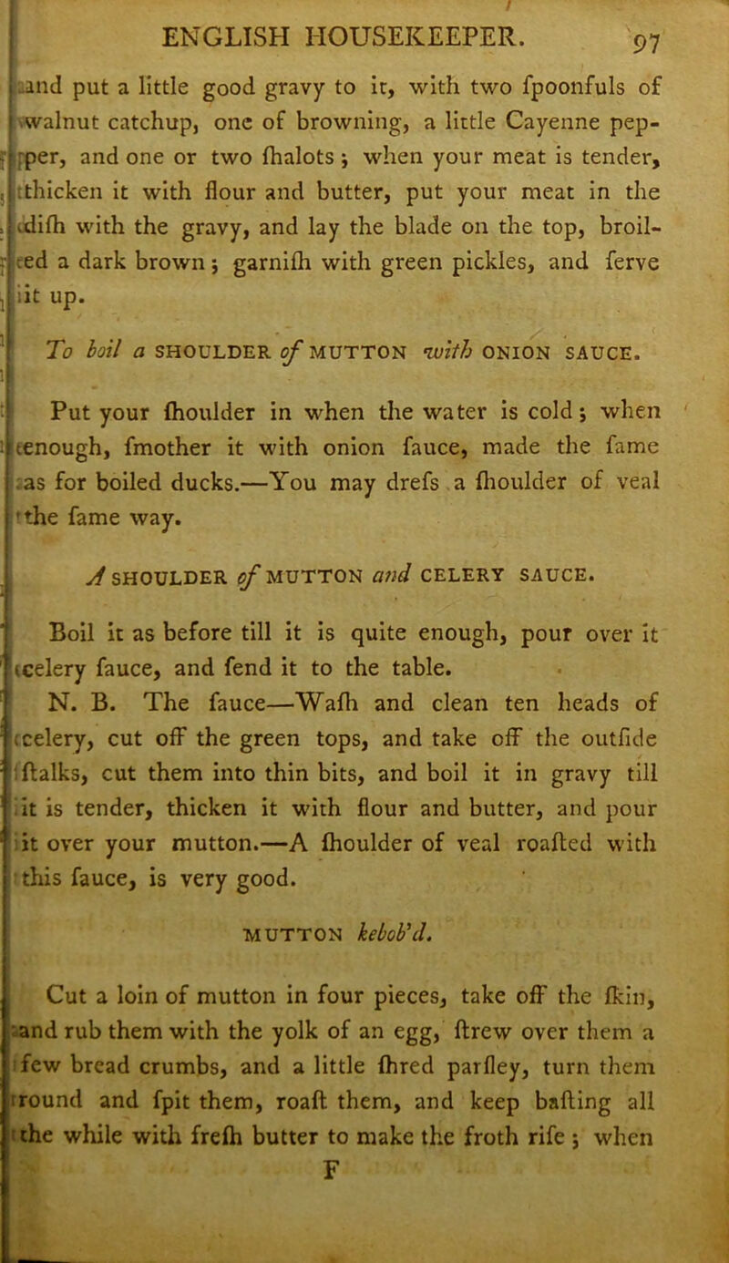 and put a little good gravy to ir, with two fpoonfuls of walnut catchup, one of browning, a little Cayenne pep- rper, and one or two fhalots j when your meat is tender, :thicken it with flour and butter, put your meat in the .difh with the gravy, and lay the blade on the top, broil- red a dark brown; garnilh with green pickles, and ferve iit up. To boil a SHOULDER of MUTTON with ONION SAUCE. Put your fhoulder in when the water is cold; when tenough, fmother it with onion fauce, made the fame as for boiled ducks.—You may drefs a fhoulder of veal 'the fame way. A SHOULDER of MUTTON Mid CELERY SAUCE. Boil it as before till it is quite enough, pour over it icelery fauce, and fend it to the table. N. B. The fauce—Wafli and clean ten heads of ; celery, cut off the green tops, and take off the outflde (talks, cut them into thin bits, and boil it in gravy till it is tender, thicken it with flour and butter, and pour it over your mutton.—A fhoulder of veal roafted with this fauce, is very good. mutton keboVd. Cut a loin of mutton in four pieces, take off the fkin, and rub them with the yolk of an egg, ftrew over them a few bread crumbs, and a little fhred parfley, turn them round and fpit them, roaft them, and keep balling all the while with frefh butter to make the froth rife ; when F