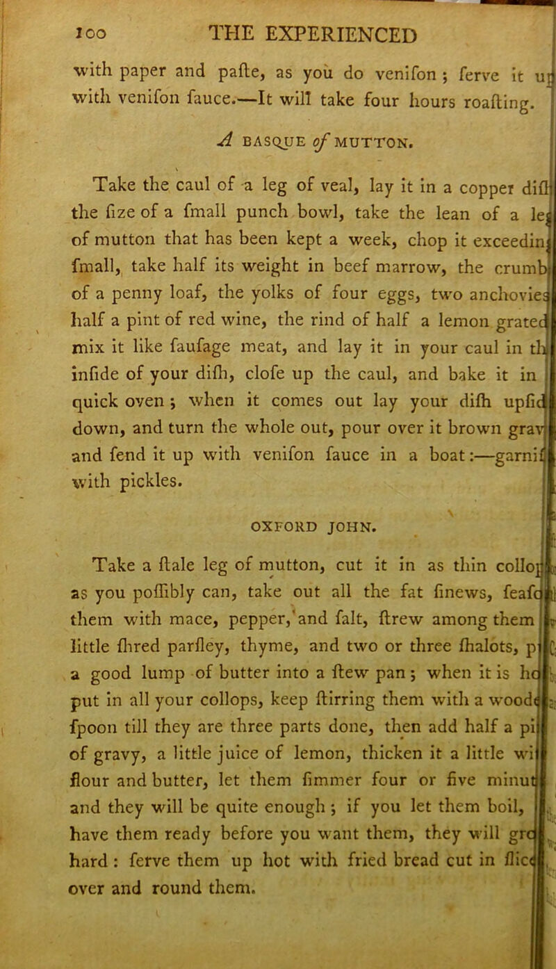 with paper and pade, as you do venifon ; ferve it u| with venifon fauce.—It will take four hours roading. A BASQUE of MUTTON. Take the caul of a leg of veal, lay it in a copper did the fize of a fmall punch bowl, take the lean of a lea of mutton that has been kept a week, chop it exceedinj fmall, take half its weight in beef marrow, the crumb of a penny loaf, the yolks of four eggs, two anchovies half a pint of red wine, the rind of half a lemon grated mix it like faufage meat, and lay it in your caul in tb infide of your difli, clofe up the caul, and bake it in quick oven ; when it comes out lay your difh upfid down, and turn the whole out, pour over it brown grav and fend it up with venifon fauce in a boat:—garni! with pickles. OXFORD JOHN. Take a dale leg of mutton, cut it in as thin collo} as you podibly can, take out all the fat finews, feafc them with mace, pepper,'and fait, drew among them little hired pardey, thyme, and two or three fhalots, p a good lump of butter into a dew pan; when it is h put in all your collops, keep dirring them with a wood fpoon till they are three parts done, then add half a pi of gravy, a little juice of lemon, thicken it a little wi flour and butter, let them dmmer four or five minu and they will be quite enough j if you let them boil, have them ready before you want them, they will gn hard : ferve them up hot with fried bread cut in flic over and round them. k