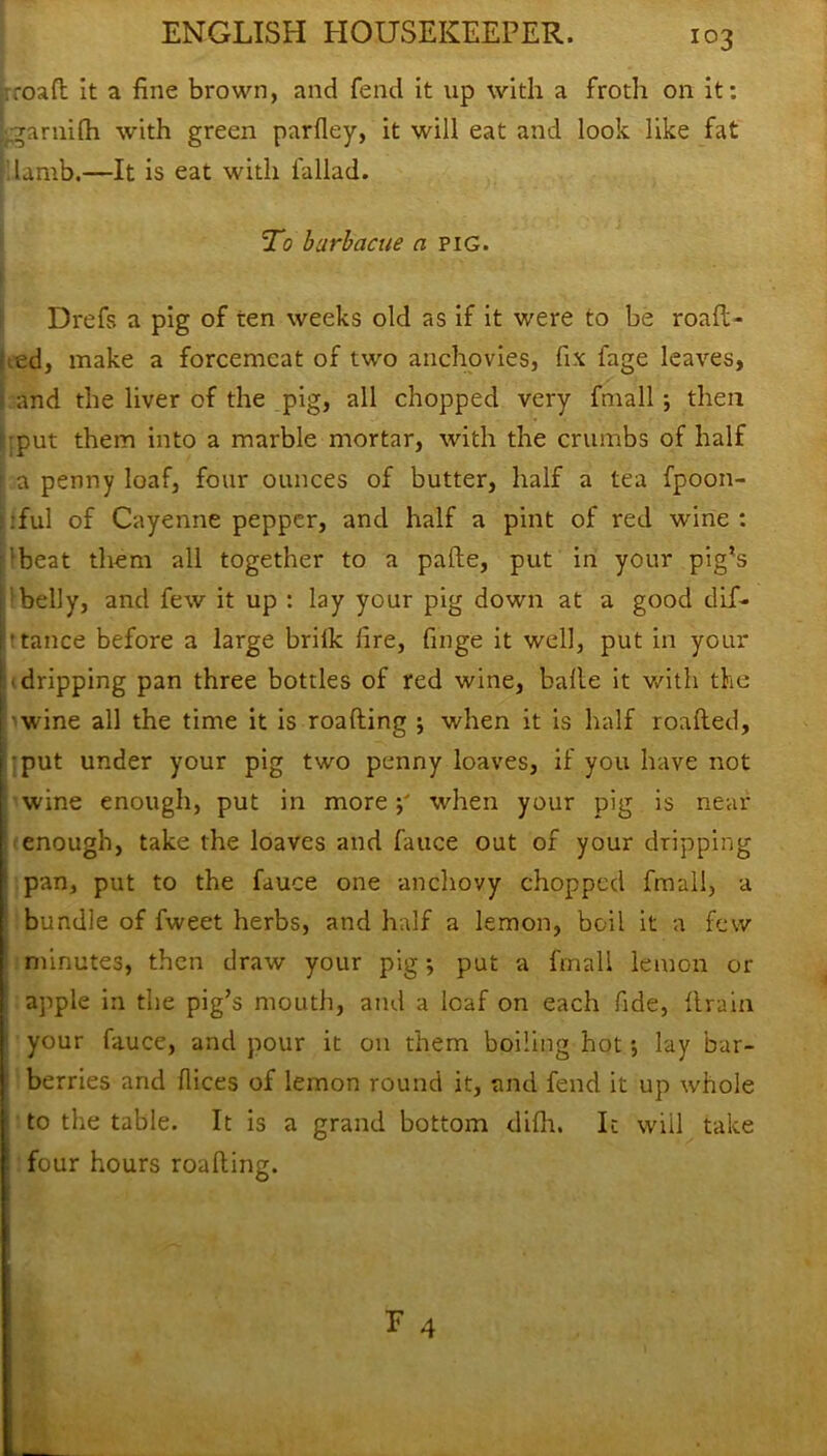 rroaft it a fine brown, and fend it up with a froth on it: rgarnifti with green parfley, it will eat and look like fat lamb.—It is eat with fallad. To barb acne a pig. Drefs a pig of ten weeks old as if it were to be roaft- ted, make a forcemeat of two anchovies, fix fage leaves, and the liver of the pig, all chopped very fmall ; then put them into a marble mortar, with the crumbs of half a penny loaf, four ounces of butter, half a tea fpoon- :ful of Cayenne pepper, and half a pint of red wine : 'beat them all together to a pafte, put in your pig’s belly, and few it up : lay your pig down at a good dif- 'tance before a large brilk fire, finge it well, put in your : - dripping pan three bottles of red wine, balle it with the ! wine all the time it is roafting ; when it is half roafted, {put under your pig two penny loaves, if you have not wine enough, put in morep when your pig is near enough, take the loaves and fauce out of your dripping 1 pan, put to the fauce one anchovy chopped fmall, a bundle of fweet herbs, and half a lemon, boil it a few minutes, then draw your pig; put a fmall lemon or apple in the pig’s mouth, and a loaf on each fide, {train your fauce, and pour it on them boiling hot; lay bar- berries and dices of lemon round it, and fend it up whole to the table. It is a grand bottom difh. It will take four hours roafting. E 4