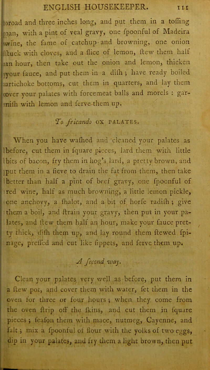 : aroad and three inches long, and put them in a tolling pan, with a pint of veal gravy, one fpoonful of Madeira jrfne, the fame of catchup-and browning, one onion luck with cloves, and a dice of lemon, dew them half an hour, then take out the onion and lemon, thicken ’.your fauce, and put them in a difh •, have ready boiled artichoke bottoms, cut them in quarters, and lay them .over your palates with forcemeat balls and morels : gar- nidi with lemon and ferve them up. To fricando ox palates. When you have wafhed and 'cleaned your palates as 'before, cut them in fquare pieces, lard them with little bits of bacon, fry them in hog’s lard, a pretty brown, and put them in a fieve to drain the fat from them, then take better than half a pint of beef gravy, one fpoonful of red wine, half as much browning, a little lemon pickle, one anchovy, a (lialot, and a bit of horfe radilh •, give them a boil, and drain your gravy, then put in your pa- lates, and itew them half an hour, make your fauce pret- ty thick, difh them up, and lay round them dewed fpi- nage, prefled and cut like dppets, and ferve them up. A fecond way. Clean your palates very well as before, put them in a dew pot, and cover them with water, fet them in the oven for three or four hours when they come from the oven drip off the lkins, and cut them in fquare pieces ; feafon them with mace, nutmeg, Cayenne, and fait j mix a fpoonful of Hour with the yolks of two eggs, dip in your palates, and fry them a light brown, then put