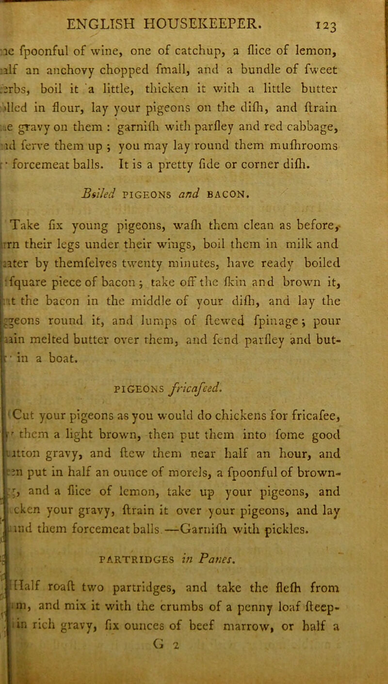 ie fpoonful of wine, one of catchup, a flice of lemon, :ilf an anchovy chopped fmall, and a bundle of fweet .erbs, boil it a little, thicken it with a little butter died in flour, lay your pigeons on the difh, and drain .e gravy on them : garnifli with parfley and red cabbage, id ferve them up ; you may lay round them mufhrooms r • forcemeat balls. It is a pretty fide or corner difh. Billed pigeons and BACON. Take fix young pigeons, wafli them clean as before, rn their legs under their wings, boil them in milk and :ater by themfelves twenty minutes, have ready boiled fquare piece of bacon ; take off the fkin and brown it, it the bacon in the middle of your difli, and lay the zgeons round it, and lumps of dewed fpinagepour nin melted butter over them, and fend parfley and but- ;• in a boat. PIGEONS fricafced. Cut your pigeons as you would do chickens for fricafee, ' them a light brown, then put them into fome good itton gravy, and flew them near half an hour, and m put in half an ounce of morels, a fpoonful of brown- :, and a flice of lemon, take up your pigeons, and ,cken your gravy, drain it over your pigeons, and lay ind them forcemeat balls—Garnilh with pickles. partridges in Panes. f Half road two partridges, and take the flefh from l'1 in, and mix it with the crumbs of a penny loaf deep- in rich gravy, fix ounces of beef marrow, or half a G 2