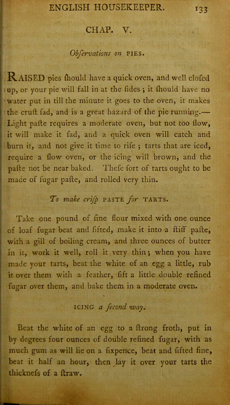 *33 CHAP. V. / Obfervations on pies. RAISED pies fhould have a quick oven, and well clofed up, or your pie will fall in at the Tides ; it fliould have no water put in till the minute it goes to the oven, it makes the cruft fad, and is a great hazard of the pie running.— Light pafte requires a moderate oven, but not too llow, it will make it fad, and a quick oven will catch and burn it, and not give it time to rife ; tarts that are iced, require a flow oven, or the icing will brown, and the pafte not be near baked, Thefe fort of tarts ought to be made of fugar pafte, and rolled very thin. To make crifp paste for tarts. Take one pound of line flour mixed with one ounce of loaf fugar beat and flfted, make it into a ftiff pafte, with a gill of boiling cream, and three ounces of butter in it, work it well, roll it very thin; when you have made your tarts, beat the white of an egg a little, rub it over them with a feather, fift a little double refined fugar over them, and bake them in a moderate oven. icing a feconcl way. Beat the white of an egg to a ftrong froth, put in by degrees four ounces of double refined fugar, with as much gum as will lie on a fixpence, beat and fifted fine, beat it half an hour, then lay it over your tarts the thicknefs of a ftraw.