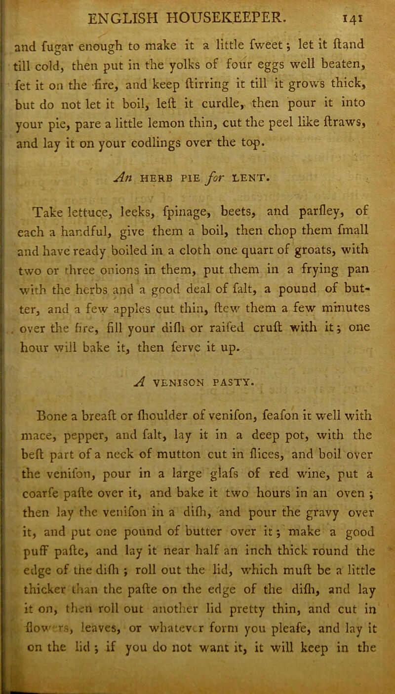 and fugav enough to make it a little fweet ; let it Hand till cold, then put in the yolks of four eggs well beaten, fet it on the -fire, and keep ftirring it till it grows thick, but do not let it boil, left it curdle, then pour it into your pie, pare a little lemon thin, cut the peel like ftraws, and lay it on your codlings over the top. An HERB PIE for LENT. Take lettuce, leeks, fpinage, beets, and parlley, of each a handful, give them a boil, then chop them fmall and have ready boiled in a cloth one quart of groats, with two or three onions in them, put them in a frying pan with the herbs and a good deal of fait, a pound of but- ter, and a few apples cut thin, ftew them a few minutes over the fire, fill your difli or railed cruft with it; one hour will bake it, then ferve it up. A VENISON PASTY. Bone a breaft or fhoulder of venifon, feafon ir well with mace, pepper, and fait, lay it in a deep pot, with the belt part of a neck of mutton cut in dices, and boil over the venifon, pour in a large glafs of red wine, put a coarfe pafte over it, and bake it two hours in an oven ; then lay the venifon in a difli, and pour the gravy over it, and put one pound of butter over it; make a good puff pafte, and lay it near half an inch thick round the edge of the difli ; roll out the lid, which muft be a little thicker than the pafte on the edge of the difli, and lay it on, then roll out another lid pretty thin, and cut in flow rs, leaves, or whatever form you pleafe, and lay it on the lid ; if you do not want it, it will keep in the