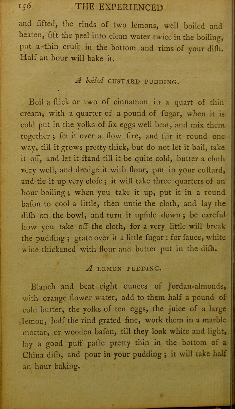 and fitted, the rinds of two lemons, well boiled and beaten, fift the peel into clean water twice in the boiling, put a -thin cruft in the bottom and rims of your difh. Half an hour will bake it. A boiled custard pudding. Boil a flick or two of cinnamon in a quart of thin cream, with a quarter of a pound of fugar, when it is cold put in the yolks of fix eggs well beat, and mix them together ; fet it over a flow fire, and ftir it round one way, till it grows pretty thick, but do not let it boil, take it off, and let it Hand till it be quite cold, butter a cloth very well, and dredge it with flour, put in your cuftard, and tie it up very clofe j it will take three quarters of an hour boiling } when you take it up, put it in a round bafon to cool a little, then untie the cloth, and lay the difh on the bowl, and turn it upfide down ; be careful how you take off the cloth, for a very little will break the pudding ; grate over it a little fugar : for fauce, white wine thickened with flour and butter put in the difh. A LEMON PUDDING. Blanch and beat eight ounces of Jordan-almonds, with orange flower water, add to them half a pound of cold butter, the yolks of ten eggs, the juice of a large .lemon, half the rind grated fine, work them in a marble mortar, or wooden bafon, till they look white and light, lay a good puff pafte pretty thin in the bottom of a China difh, and pour in your pudding ; it will take half an hour baking.