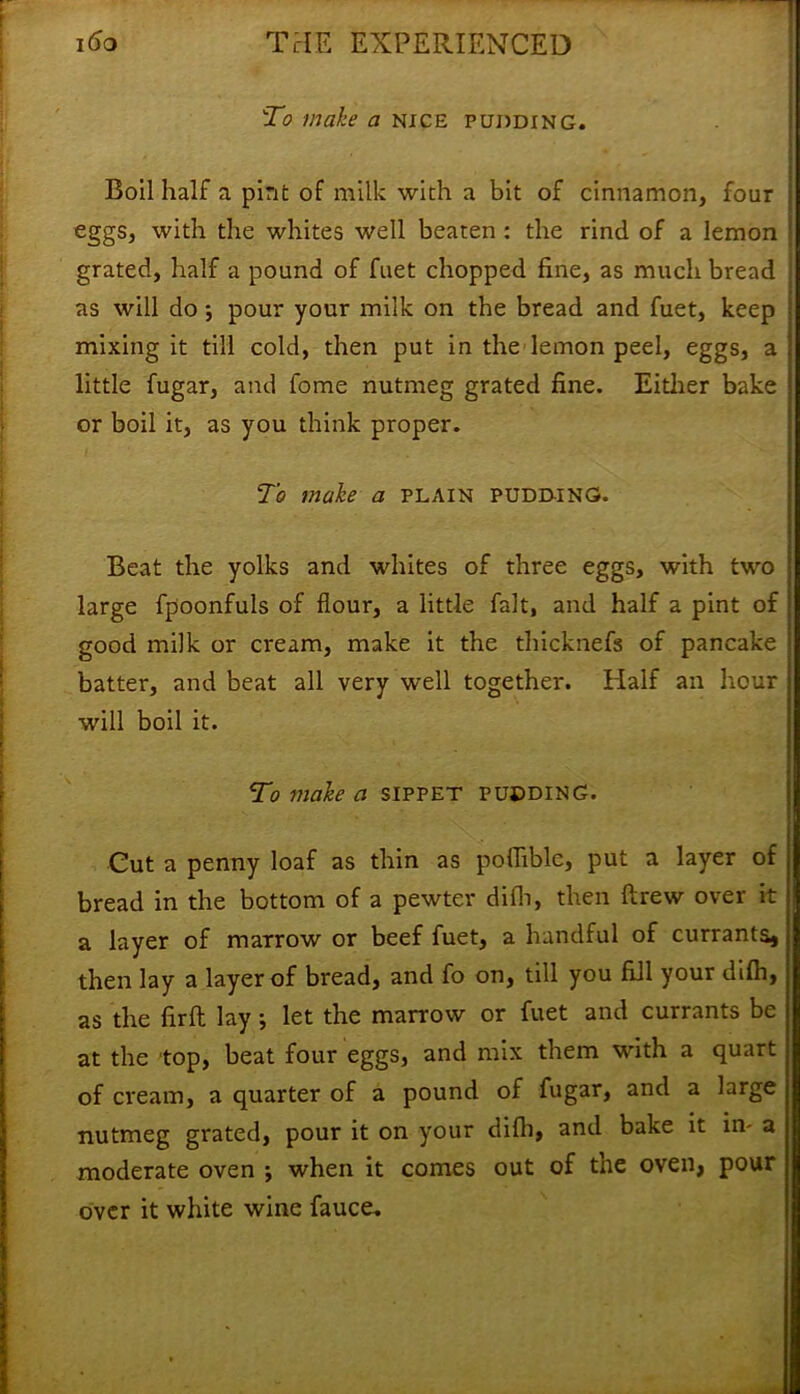 To make a nice pudding. Boil half a pint of milk with a bit of cinnamon, four eggs, with the whites well beaten : the rind of a lemon j grated, half a pound of fuet chopped fine, as much bread | as will do; pour your milk on the bread and fuet, keep ; mixing it till cold, then put in the lemon peel, eggs, a little fugar, and fome nutmeg grated fine. Either bake or boil it, as you think proper. To make a plain pudding. Beat the yolks and whites of three eggs, with two large fpoonfuls of flour, a little fait, and half a pint of good milk or cream, make it the thicknefs of pancake batter, and beat all very well together. Half an hour will boil it. To make a sippet pudding. Cut a penny loaf as thin as pofliblc, put a layer of bread in the bottom of a pewter difh, then flrew over it a layer of marrow or beef fuet, a handful of currants* then lay a layer of bread, and fo on, till you fill your difh, as the firft lay; let the marrow or fuet and currants be at the top, beat four eggs, and mix them with a quart of cream, a quarter of a pound of fugar, and a large nutmeg grated, pour it on your difh, and bake it in- a moderate oven •, when it comes out of the oven, pour over it white wine fauce.