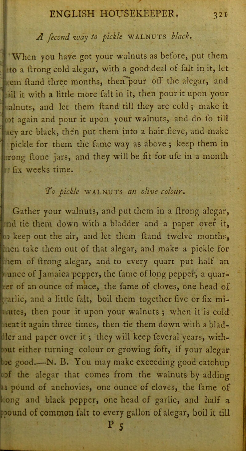 A fecond way to pickle walnuts black. When you have got your walnuts as before, put them to a flrong cold alegar, with a good deal of fait in it, let item Hand three months, thenpour off the alegar, and >il it with a little more fait in it, then pour it upon your alnuts, and let them Hand till they are cold ; make it Lot again and pour it upon your walnuts, and do fo till oev are black, then put them into a hair fieve, and make pickle for them the fame way as above ; keep them in rong (lone jars, and they will be fit for ufe in a month .: fix weeks time. To pickle walnuts an olive colour. Gather your walnuts, and put them in a flrong alegar, :nd tie them down with a bladder and a paper over it, dj keep out the air, and let them Hand twelve months, hen take them out of that alegar, and make a pickle for 1 tern of flrong alegar, and to every quart put half an unce of Jamaica pepper, the fame of long pepper, a quar- er of an ounce of mace, the fame of cloves, one head of ;;ar)ic, and a little fait, boil them together five or fix mi- mtes, then pour it upon your walnuts *, when it is cold leaf it again three times, then tie them down with a blad- der and paper over it; they will keep feveral years, with- : >ut either turning colour or growing foft, if your alegar I le good.—N. B. You may make exceeding good catchup of the alegar that comes from the walnuts by adding II pound of anchovies, one ounce of cloves, the fame of long and black pepper, one head of garlic, and half a pound of common fait to every gallon of alegar, boil it till r 5