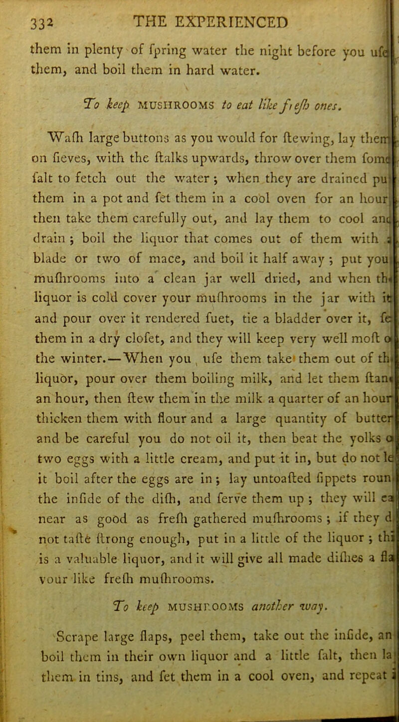 them in plenty of fpring water the night before you ufa them, and boil them in hard water. . 1 To hep mushrooms to eat like ftejh ones. Wadi large buttons as you would for Hewing, lay them on fieves, with the {talks upwards, throw over them fome fait to fetch out the water *, when they are drained pu; them in a pot and fet them in a cool oven for an hour then take them carefully out, and lay them to cool ana drain ; boil the liquor that comes out of them with s blade or two of mace, and boil it half away •, put you; muflirooms into a clean jar well dried, and when th« liquor is cold cover your mufhrooms in the jar with it: and pour over it rendered fuet, tie a bladder over it, fe them in a dry clofet, and they will keep very well mofl » the winter. — When you life them take* them out of thj liquor, pour over them boiling milk, and let them ftan« an hour, then Hew them in the milk a quarter of an hour thicken them with flour and a large quantity of butter and be careful you do not oil it, then beat the yolks a two eggs with a little cream, and put it in, but do notle it boil after the eggs are in ; lay untoafted fippets roun- the infide of the difh, and ferve them up ; they will cat near as good as frefli gathered mufhrooms ; if they d, not tafte Itrong enough, put in a little of the liquor ; thi is a valuable liquor, and it will give all made diflies a flat vour like frefli muflirooms. To keep MUSHROOMS another way. Scrape large flaps, peel them, take out the inflde, an boil them in their own liquor and a little fait, then la^ them in tins, and fet them in a cool oven, and repeat i