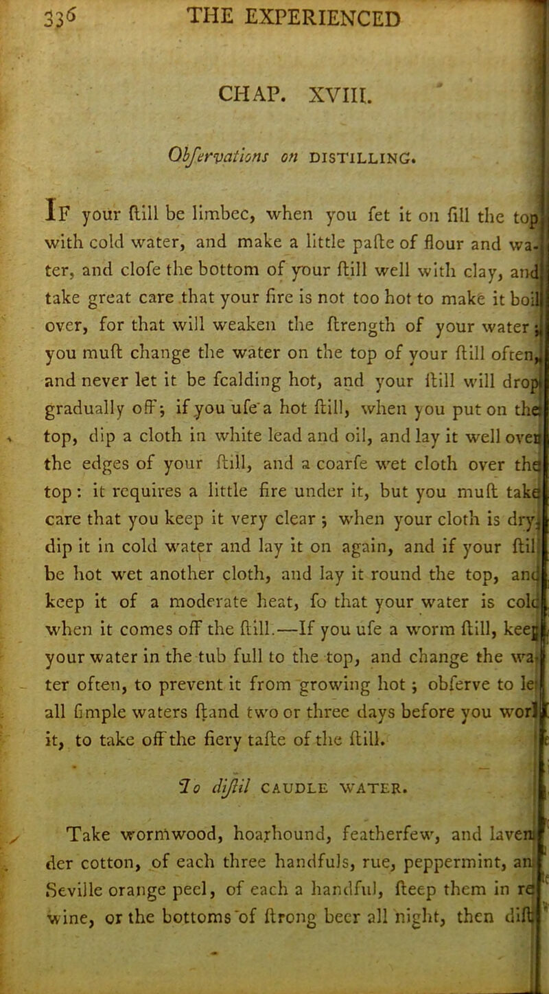 CHAP. XVIII. Qbfervatlons on distilling. If your dill be limbec, when you fet it on fill the top with cold water, and make a little pafbe of flour and wa- ter, and clofe the bottom of your flill well with clay, and take great care that your fire is not too hot to make it boil over, for that will weaken the flrength of your water •> you mull change the water on the top of your flill often* and never let it be fcalding hot, and your flill will drop; gradually off; ifyouufea hot flill, when you put on the top, dip a cloth in white lead and oil, and lay it well oven the edges of your flill, and a coarfe wet cloth over the top: it requires a little fire under it, but you muft take care that you keep it very clear ; when your cloth is dry, dip it in cold water and lay it on again, and if your flill be hot wet another cloth, and lay it round the top, an keep it of a moderate heat, fo that your water is cole when it comes off the flill.—If you ufe a worm flill, keejji your water in the tub full to the top, and change the wa- ter often, to prevent it from growing hot; obferve to le: all fimple waters ftand two or three days before you worl it, to take off the fiery tafte of the flill. lo diJUl CAUDLE WATER. Take wormwood, hoajhound, featherfew, and lavem der cotton, of each three handfuls, rue, peppermint, an; Seville orange peel, of each a handful, fleep them in re wine, or the bottoms'of flrong beer all night, then difll