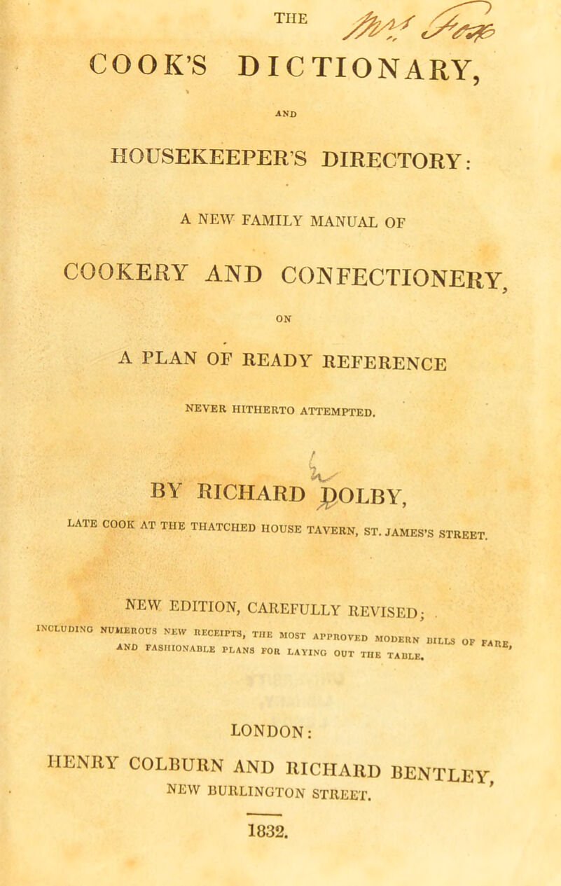 THE /Mf iSstp COOK’S DICTIONARY, AND HOUSEKEEPERS DIRECTORY: A NEW FAMILY MANUAL OF COOKERY AND CONFECTIONERY, ON A PLAN OF READY REFERENCE NEVER HITHERTO ATTEMPTED. BY RICHARD J)OLBY, LATE COOK AT THE THATCHED HOUSE TAVERN, ST. JAMES'S STREET. INCLUDING NEW EDITION, CAREFULLY REVISED; numerous new receipts, the MOST APPROVED modern and fashionable plans for laving out the table, BILLS OF fare, LONDON: HENRY COLBURN AND RICHARD BENTLEY NEW BURLINGTON STREET. 1832.