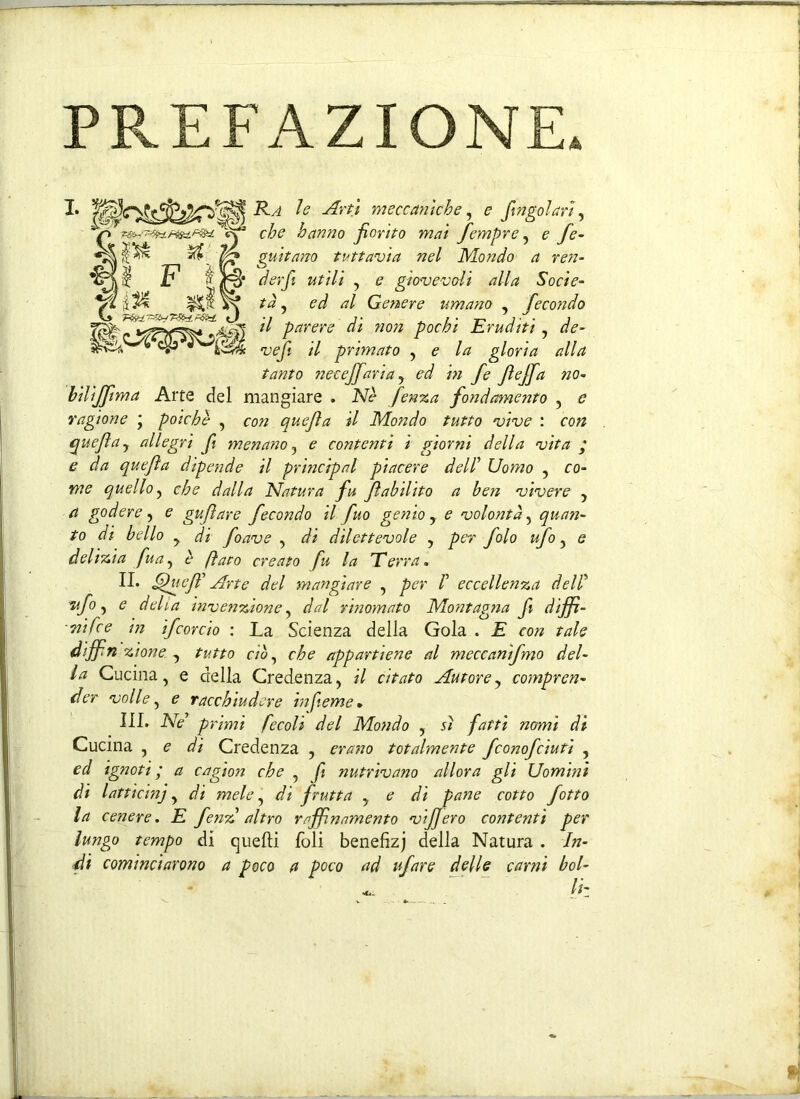 PREFAZIONE» ,'<8§s Ra le Art} meccaniche, e fingo!ari , che hanno fiorito mai fempre, e fe- guitano tuttavia nel Mondo a ren- der fi utili , e giovevoli alla Socie- tà , ed al Genere umano , fecondo il parere di non pochi Eruditi , de- vef il primato , e la gloria alla tanto necejfaria, ed in fi ftffi no- bilijftma Arte del mangiare . Nè fenza fondamento , e ragione ' poiché , con quejìa il Mondo tutto vive : con quejìa, allegri fi menano, e contenti i giorni della vita ; e da quejìa dipende il princrpal piacere dell’ Uomo , co- me quello, che dalla Natura fu Jìabilito a ben vivere , a godere, e gufare fecondo il fuo genio, e volontà, quan- to di bello y di foave , di dilettevole , per folo ufo, e delizia fua, è fiato creato fu la Terra. II. Qucff Arte del mangiare , per /’ eccellenza dell' ”afi, e delia invenzione, dal rinomato Montagna fi dijft- ■ nife e in ifcordo : La Scienza della Gola . E con tale diffn Alone. , tutto ciò, che appartiene al meccanifmo del- la Cucina, e della Credenza, il citato Autore, compren- der volle, e racchiudere infieme* III. Ne* primi fecoli del Mondo , sì fatti nomi di Cucina , e di Credenza , erano totalmente fconofcìuti , ed ignoti ; a cagion che , fi nutrivano allora gli Uomini di latticini, di mele, di frutta , e di pane cotto fotto la cenere. E fenz altro raffnamento vijjero contenti per lungo tempo di quelli foli benefizj della Natura . In- di cominciarono a poco a poco ad ufare delle carni bol- li-