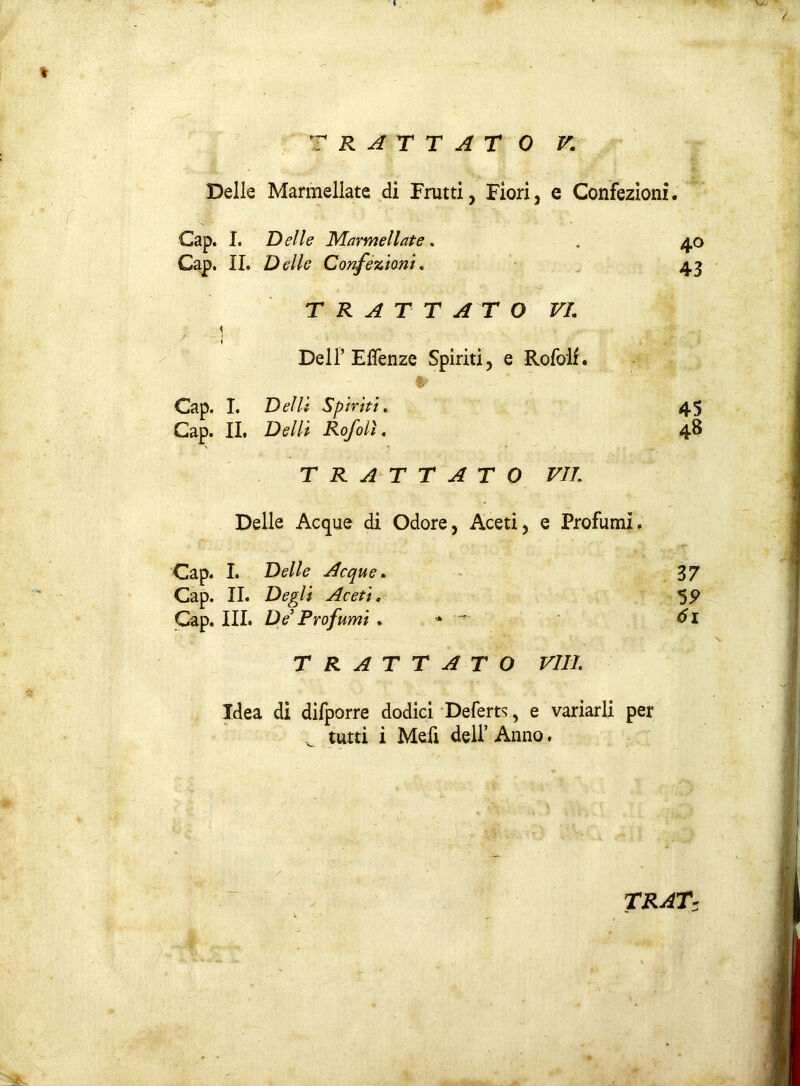 * TRATTATO V.; Delle Marmellate di Frutti, Fiori, e Confezioni. Cap. I. Delle Marmellate . Gap. IL Delle Confezioni. TRATTATO VI. ? 1 Dell’ Effenze Spiriti, e Rofolf. Cap. I. Delli Spiriti. Cap. IL Delti Rofolì, TRATTATO VII Delle Acque di Odore, Aceti, e Profumi. Cap. I. Delle Acque. 37 Gap. II. Degli Aceti. 55> Gap. III. De’ Profumi . 61 TRATTATO Vili. Idea di difporre dodici Deferta, e variarli per ^ tutti i Mefi dell’ Anno, 40 43 45 48