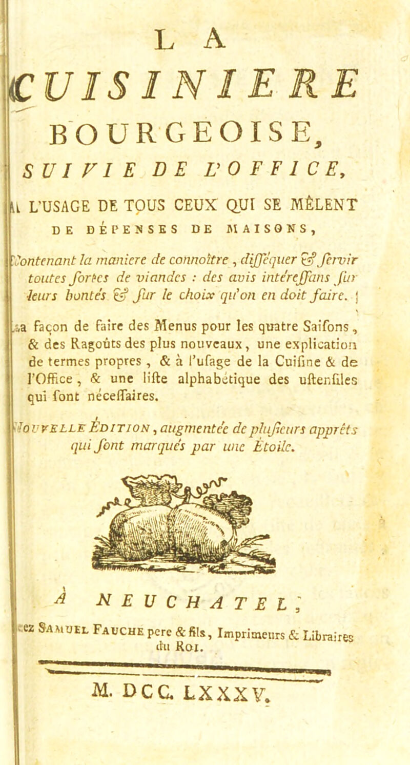 CUIS IN 1ERE BOURGEOISE, SV I FI E DE ü 0 F F 1 C E, U L’USAGE DE TOUS CEUX QUI SE MÊLENT DE DÉPENSES DE MAISONS, 'Contenant la manière de connaître, dijfèquer ^Jervir toutes fortes de viandes : des avis interejfans fut leurs bontés ^ fur le choix qu'on en doit faire, j .ia façon de faire des Menus pour les quatre Saifons, & des Ragoûts des plus nouveaux, une explication de termes propres, & à l’ufage de la Cuifinc & de l’Office, & une lifte alphabétique des uftenfiles qui font néceftaires. dovvELLE Edition augmentée deplufeurs apprêts qui font marqués par une Étoile. ^ NEUCHATEll iez Samuel Fauche pere Imprimeurs & Libraires ûii Roi. M. Dca LXXXV,