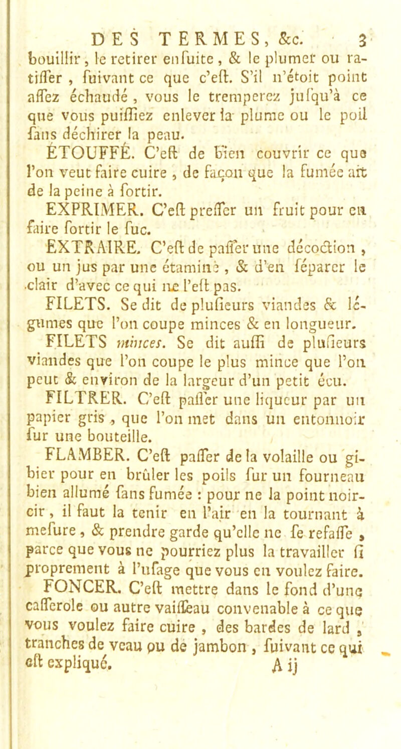 bouillir, le retirer en fuite , & le plumer ou ra- tilTer , fuivant ce que c’eft. S’il n’étoit point affez échaudé , vous le tremperez jufqu’à ce que vous puifliez enlever la plume ou le poil fans déchirer la peau. ÉTOUFFÉ. C’eft de bien couvrir ce que l’on veut faire cuire , de fajcon que la fumée ait de la peine à fortir. EXPRIMER. C’eft preiTcr un fruit pour en faire fortir le fuc. EXTRAIRE. C’eftde pafiêrune décoction, ou un jus par une étamine , & d’en féparcr le .clair d’avec ce qui ne l’ell pas. FILETS. Se dit de plufieurs viandes & lé- gumes que l’on coupe minces & en longueur. FILETS minces. Se dit auffi de pluîieurs viandes que l’on coupe le plus mince que l’on peut & environ de la largeur d’un petit écu. FILTRER. C’eft palier une liqueur par un papier gris, que l’on met dans un entonnoir fur une bouteille. FLAMBER. C’eft pafler de la volaille ou gi- bier pour en brûler les poils fur un fourneau bien allumé fans fumée : pour ne la point noir- cir , il faut la tenir en l’air en la tournant à mefure, & prendre garde qu’elle ne fe refaife » parce que vous ne pourriez plus la travailler fi proprement à l’ufage que vous en voulez faire. FONCER. C’eft mettre dans le fond d’une calTerole ou autre vailïèau convenable à ce que vous voulez faire cuire , des bardes de lard , tranches de veau pu de jambon , fuivant ce qui clt expliqué. A ij