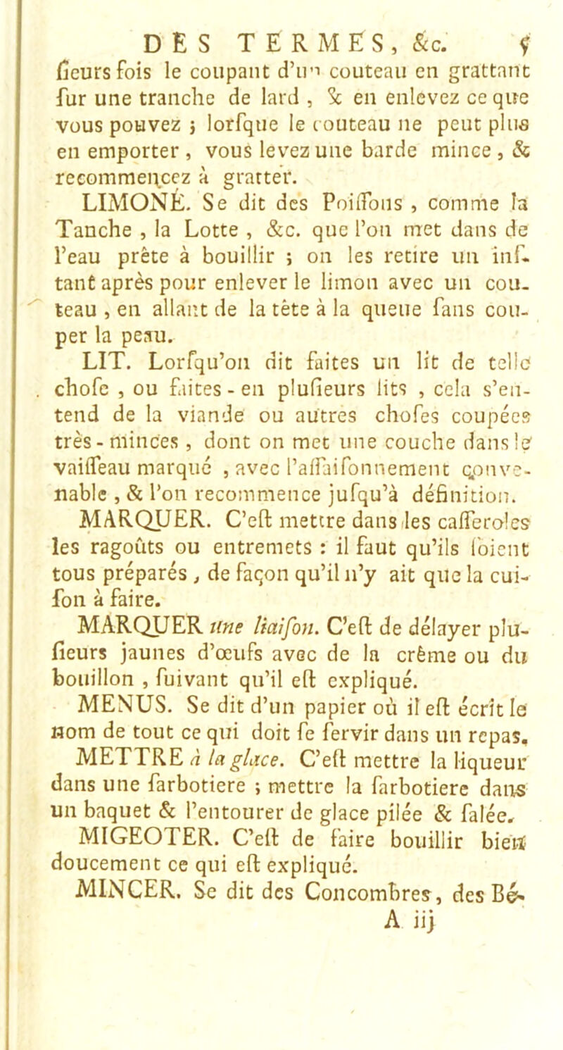 fîeursfois le coupant d’iri couteau en grattant fur une tranche de lard , Sc en enlevez ce que vous pouvez î lorfque le c outeau ne peut pliiâ en emporter , vous levez une barde mince , & recommei\ccz à gratter. LIMONÉ. Se dit des PoiiTons , comme la Tanche , la Lotte , &c. que l’on met dans de l’eau prête à bouillir ; on les retire un inf- tanÊ après pour enlever le limon avec un cou- teau , en allant de la tète à la queue fans cou- per la peau. LIT, Lorfqu’on dit faites un lit de telle chofc , ou faites - en plufieurs lits , cela s’en- tend de la viande ou autres chofes coupées très - minces, dont on met une couche dans le vaiiTeau marqué , avec l’affaifonnement qpnvc- nablc , & l’on recommence jufqu’à définition. MARQUER. C’eft mettre dans îles cafferoles les ragoûts ou entremets : il faut qu’ils Ibicnt tous préparés ^ de façon qu’il n’y ait que la cui- fon à faire. MARQUER Une Uaifou. C’eft de délayer plu- fieurs jaunes d’œufs avec de la crème ou du bouillon , fuivant qu’il efl: expliqué. MENUS. Se dit d’un papier où il efl: écrit le nom de tout ce qui doit fe fervir dans un repas, METTRE à la glace. C’elt mettre la liqueui’ dans une farbotiere ; mettre la farbotiere dans un baquet & l’entourer de glace pilée & falée, MIGEOTER. C’efl: de faire bouillir bieiï doucement ce qui efl; expliqué. MINCER. Sc dit des Concombres, des Bé>« A ii]