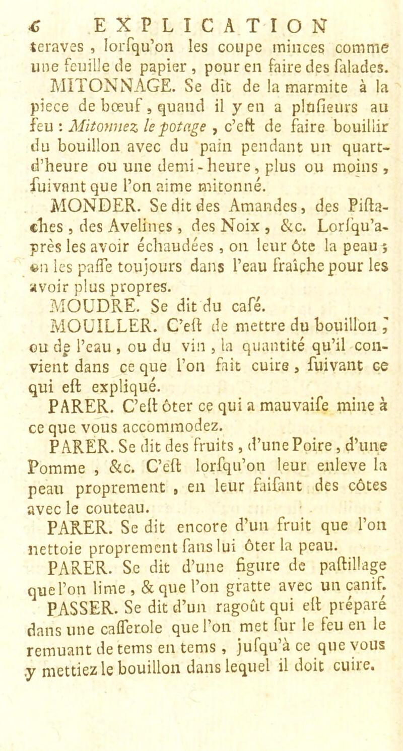 teraves , loiTqu’on les coupe minces comme une feuille de papier , pour en faire des falades. MITONNAGE. Se die de la marmite à la piece de bœuf, quand il yen a plnfieurs au feu : Mitonnez le potage , c’eft de faire bouillir du bouillon avec du pain pendant un quart- d’heure ou une demi-heure, plus ou moins, fuivnnt que l’on aime mitonné. MONDER. Se dit des Amandes, des Pifta- clies , des Avelines, des Noix , &c. Lorl'qu’a- près les avoir échaudées, on leur ôte la peau^ fcu les paflTe toujours dans l’eau fraîche pour les avoir plus propres. MOUDRE. Se dit du café. MOUILLER. C’efl de mettre du bouillon ^ ou dp l’eau , ou du vin , la quantité qu’il con- vient dans ce que l’on fait cuire, fuivant ce qui eft expliqué. PARER. C’eR ôter ce qui a mauvaife mine à ce que vous accommodez. PARER. Se dit des fruits, d’une Poire, d’une Pomme , &c. C’eft lorfqu’on leur enleve la peau proprement , en leur fiifant des côtes avec le couteau. PARER. Se dit encore d’un fruit que l’on nettoie proprement fans lui ôter la peau. PARER. Se dit d’une figure de paftillage que l’on lime , & que l’on gratte avec un canif. PASSER. Se dit d’un ragoût qui eft préparé dans une calTerole que l’on met fur le feu en le remuant de tems en tems, jufqu’à ce que vous .y mettiez le bouillon dans lequel il doit cuite.