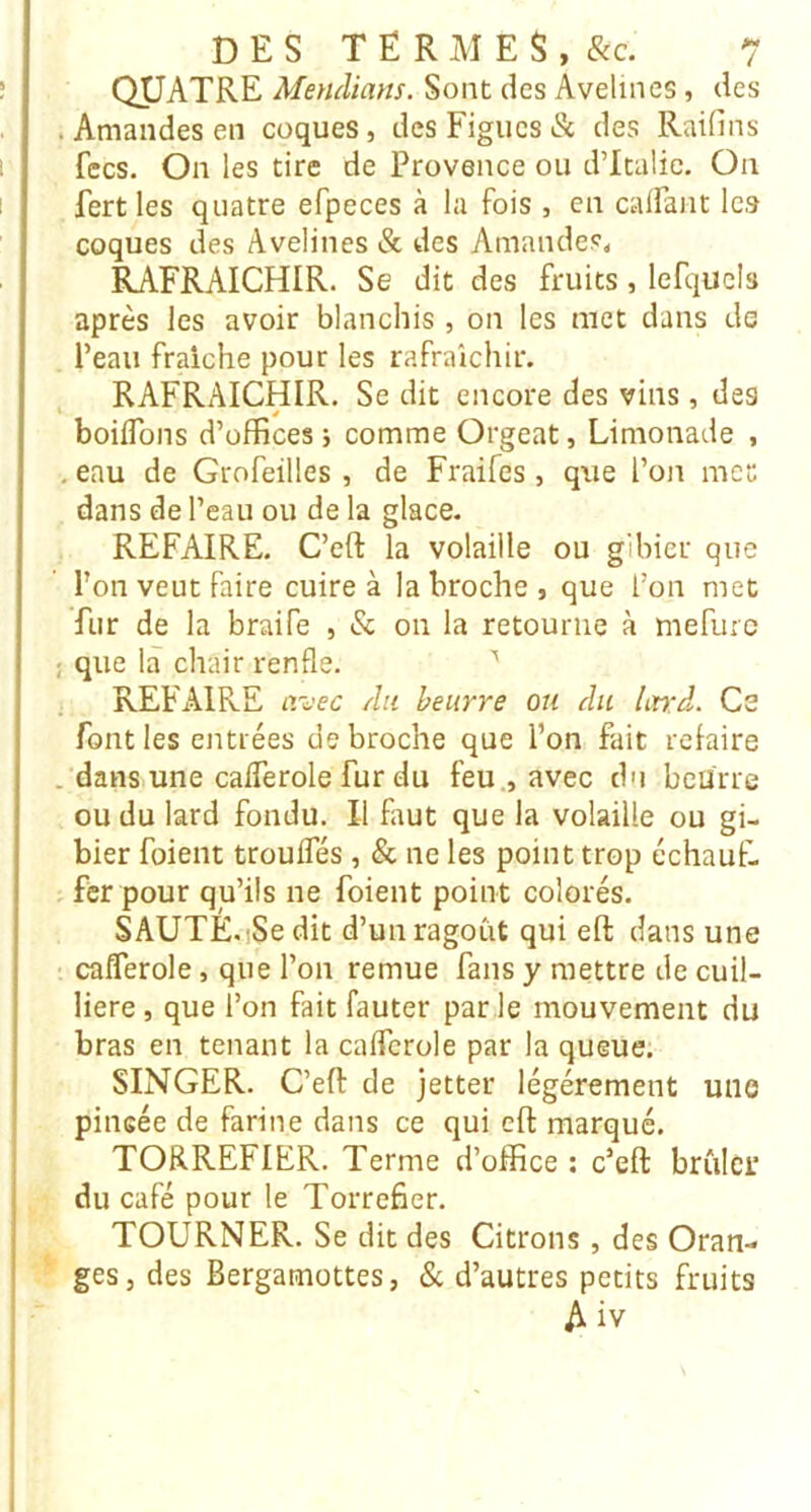 QUATRE Mendiam. Sont des Avelines, des . Amandes en coques, des Figues & des Raifins fecs. On les tire de Provence ou dTtalic. On fert les quatre efpeces à la fois , en caifant les coques des Avelines & des Amandes, RAFRAICHIR. Se dit des fruits, lefqucla après les avoir blanchis , on les met dans de Peau fraîche pour les rafraîchir. RAFRAICHIR. Se dit encore des vins, des boilTons d’offices i comme Orgeat, Limonade , , eau de Grofeilles , de Fraifes, que l’on met dans de l’eau ou de la glace. REFAIRE. C’eft la volaille ou gibier que Pon veut faire cuire à la broche, que l’on met fur de la braife , & on la retourne à mefurc ; que là chair renfle. ’ REFAIRE a-^^ec Au beurre ou du Lnd. Ce font les entrées de broche que Pon fait refaire . dans une calferole fur du feu., avec d'i beurre ou du lard fondu. Il faut que la volaille ou gi- bier foient trouffés , & ne les point trop échaut- . fer pour qu’ils ne foient point colorés. SAUTÉ.iSedit d’un ragoût qui efl: dans une cafîerole, que Pon remue fans y mettre de cuil- liere, que l’on fait fauter par le mouvement du bras en tenant la calferole par la queue. SINGER. C’eft de jetter légèrement une pincée de farine dans ce qui eft marqué. TORREFIER. Terme d’office ; c’eft brûler du café pour le Torréfier. TOURNER. Se dit des Citrons , des Oran- ges, des Bergamottes, & d’autres petits fruits A iv