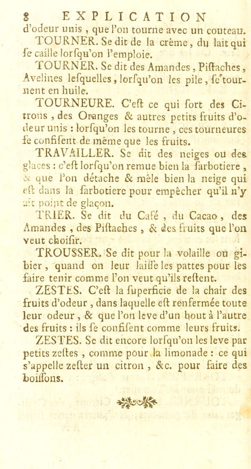 d’odeur unis , que l’on tourne avec un couteau. 1OURNER. Se dit de la crème, du lait qui fe caille lorfqu’on l’emploie. TOURNER. Se dit des Amandes, Piffachcs, Avelines lefquclles, lorfqu’on les pile, fe'^tour- iient en huile. TOURNEURE. C’eft ce qui fort des Ci- trons , des Oranges & autres petits fruits d’o- deur unis : lorfqu’on les tourne , ces tourneures fe confifent de même que les fruits. TRAVAILLER. Se dit des neiges ou des. glaces : c’efl lorfqu’on remue bien la farbotiere , cv que l’on détache & mêle bien la neige qui dl dans la farbotiere pour empêcher qu’il n’y u’C poi;it de glaçon. TRIER. Se dit du Café , du Cacao , des Amandes , des Piftaches, & des fruits que l’on veut choifir. ; TROUSSER. Se dit pour la volaille ou gi- bier , quand on leur lailfe les pattes pour les faire tenir comme l’on veut qu’ils relient. ZESTES. C’eft lafuperficie de la chair des fruits d’odeur , dans laquelle eft renfermée toute leur odeur , & que l’on levé d’un bout à l’autre des fruits : ils fe confifent comme leurs fruits. ZESTES. Sc dit encore lorfqu’on les leve par petits zeftes , comme pôur la limonade : ce qui s’appelle zefter un citron , &c. pour faire des boilfons.