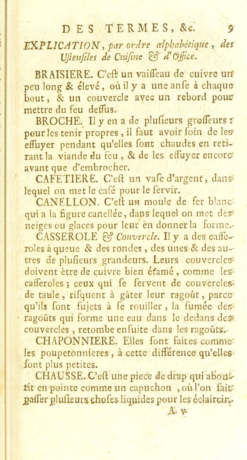 IMPLICATION^ par ordre alphabétique ^ des IJJÎenfiles de Ctiifine ^ d'Office. BRAISIERE. C’eft un vaifleau de cuivre urf peu long & élevé, où il y a une anfe à chaque bout, & un couvercle avec un rebord pour mettre du feu deflus.- BROCHE. Il y en a de plufieurs grolTeurs r pour les tenir'propres , il faut avoir foin de le» efluyer pendant qu’elles font chaudes en reti- rant la viande du feu , & de les eifuyer encore-’ avant que d’embrocher. CAFETIERE. C’eft un vafe d’argent, dans* lequel on met le café pour le fervir. CANELLON. C’eft un moule de fer blanc- qui a la figure canellée, dans lequel on met des'- neiges ou glaces pour leur èn donner la Forme,- CASSEROLE ^ Couvercle. Il y a des ealîe-- rôles à queue & des rondes, des unes & des au-- tres de plufieurs grandeurs. Leurs couvercle»' doivent être de cuivre bien éfamé , comme leS' cafleroles ; ceux qui fe fervent de couvercles^ de taule, rifquent à gâter leur ragoût, parce qu’ils font fujets à fe rouiller , la fumée des- ragoûts qui forme une eau dans le dedans deS» couvercles, retombe enfuite dans les ragoûts,- CHAPONNIERE. Elles font faites comme' les poupetonnieres, à cette différence qu’elles font plus petites. CHAUSSE. C’eft une pièce de drap qui aboU-^^ tit en pointe comme un capuchon ,oùl’on fait? gaffer plufieurs chofes liquides pour les édairdr,. Aa V-