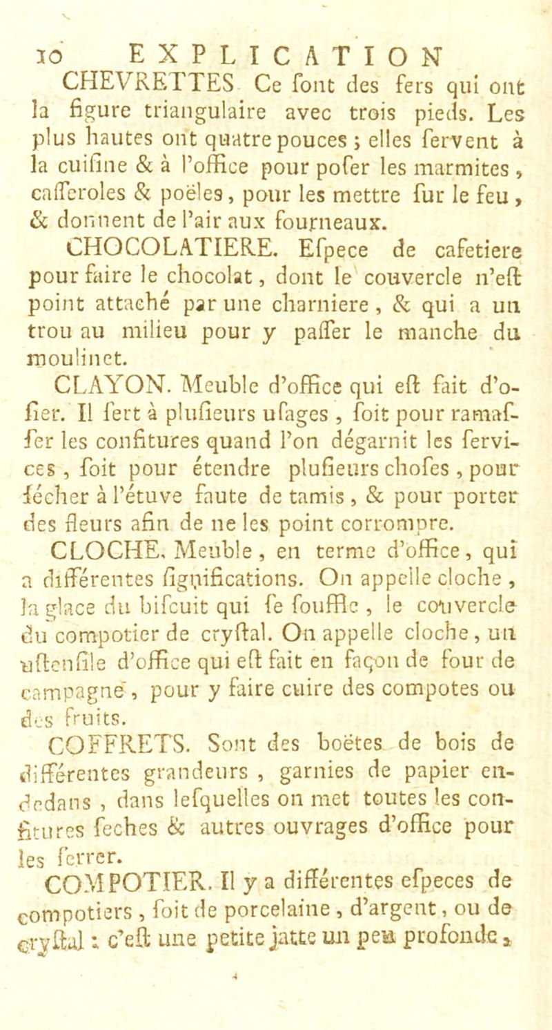 CHEVRETTES Ce font des fers qui ont la figure triangulaire avec trois pieds. Les plus hautes ont quatre pouces ; elles fervent à la cuifine & à l’office pour pofer les marmites , calfcroles & poêles, pour les mettre fur le feu > ik donnent de l’air aux fourneaux. CHOCOLATIERE. Efpece de cafetiere pour faire le chocolat, dont le couvercle n’eft point attache par une charnière, & qui a un trou au milieu pour y paffer le manche du moulinet. CI.AYON. Meuble d’office qui eft fait d’o- fier. Il fert à plufieurs ufages , foit pour ramaf- fer les confitures quand l’on dégarnit les fervi- ces, foit pour étendre plufieurs chofes, pour lécher à l’étuve faute de tamis , & pour porter des fleurs afin de ne les point corrompre. CLOCHE, Meuble, en terme d’office, qui a différentes figifificadons. On appelle cloche , la glace du bifeuit qui fe fouffle , le co^ivercle du compotier de cryfial. On appelle cloche, un ufienfile d’office qui efl: fiüt en façon de four de campagne', pour y faire cuire des compotes ou des fruits. COFFRETS. Sont des boëtes de bois de différentes grandeurs , garnies de papier en- dedans , dans lefquellcs on met toutes les con- fitures feches & autres ouvrages d’office pour les ferrer. COMPOTIER. Il y a différentes efpeces de compotiers, foit de porcelaine, d’argent, ou de crvffal : c’eft une petite jatte un pea profonde »