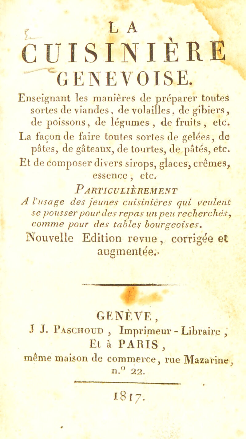 ^ L A CUISINIÈRE GENEVOISE. Enseignant les manières de préparer toutes sortes de viandes, de volailles, de gibiers, de poissons, de légumes, de fruits, etc. La faconde faire toutes sortes de gelées, de pâtes, de gâteaux, de tourtes, de pâtés, etc. Et de composer divers sirops, glaces, crèmes, essence, etc. Particulièrement A l'usage des jeunes cuisinières qui veulent se pousser pour des repas un peu recherchés, comme pour des tabler bourgeoises. Nouvelle Edition revue, corrigée et augmente'e.. GENÈVE, T J. Paschoud , Imprimeur - Libraire , Et à PARIS , même maison de commerce, rue Mazarine, n.‘^ 22.