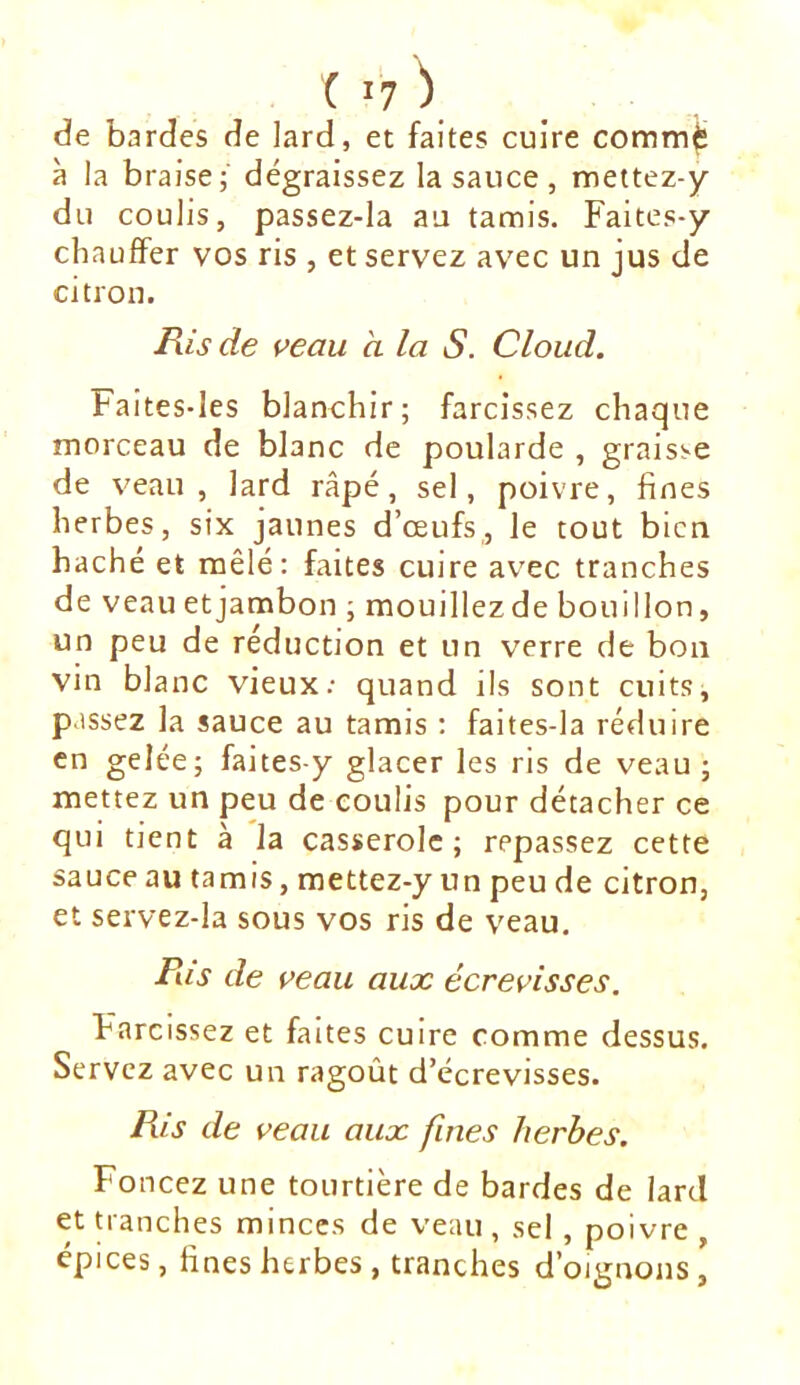 de bardes de lard, et faites cuire comm^ à la braise; dégraissez la sauce, mettez-y du coulis, passez-la au tamis. Faites-y chauffer vos ris , et servez avec un jus de citron. Ris de veau a la S. Cloud. Faites-les blanchir; farcissez chaque morceau de blanc de poularde , graisse de veau, lard râpé, sel, poivre, fines herbes, six jaunes d’œufs, le tout bien haché et mêlé: faites cuire avec tranches de veau etjambon ; mouillezde bouillon, un peu de réduction et un verre de bon vin blanc vieux.- quand ils sont cuits, passez la sauce au tamis : faites-la réduire en gelée; faites-y glacer les ris de veau ; mettez un peu de coulis pour détacher ce qui tient à la casserole; repassez cette sauce au tamis, mettez-y un peu de citron, et servez-la sous vos ris de veau. Ris de veau aux écrevisses. Farcissez et faites cuire comme dessus. Servez avec un ragoût d’écrevisses. Ris de veau aux fines herbes. Foncez une tourtière de bardes de lard et Uanches minces de veau , sel, poivre , épices, fines herbes, tranches d’oignons.