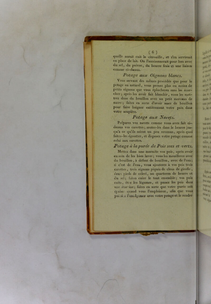 quelle aurait cuit la citrouille, et s’en serviront en place de lait. On l’assaisonnerait pour lors avec du sel, du poivre, du beurre frais et une liaison comme ci-dessus. Potage aux Oignons blancs. ous servant des mêmes procédés que pour le potage au naturel, vous prenez plus ou moins de petits oignons que vous éplucherez sans les écor- cher ; après les avoir fait blanchir, vous les met- trez dans du bouillon avec un petit morceau de sucre ; faites en sorte d’avoir assez de bouillon pour faire baigner enticremeut votre pain dans votre soupière. Potage aux Navets. Préparez vos navets comme vous avez fait ci- dessus vos carottes5 sautez-les dans le beurre jus- qu’à ce qu’ils soient un peu revenus, après quoi faites—les égoutter, et disposez votre potage comme celui aux carottes. Potage à. la purée de Pois secs et verts. Mettez dans une marmite vos pois, après avoir eu soin de les bien laver; vous les mouillerez avec du bouillon , à défaut de bouillon, avec de l’eau; si c’est de l’eau, vous ajouterez à vos pois trois carottes , trois oignons piqués de clous de girofle , cicu't pieds de céleri, un quarteron de beurre et du sel ; laites cuire le tout ensemble ; vos pois cuits, ôtez les légumes, et passez les pois dans une étamine; faites en sorte que votre purée soit éjaiss quand vous l’emploierez, afin que vous puLsi.z l’ajpaalgamer avec votre potage et le rendre