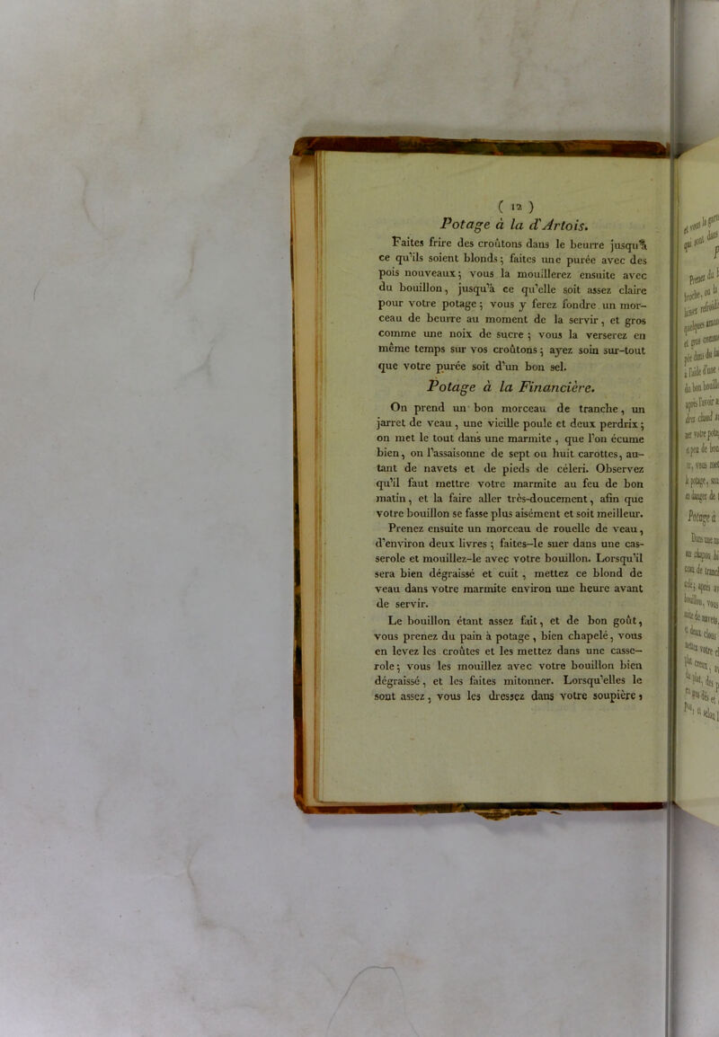 Potage à la d'Artois. Faites frire des croûtons dans le beurre jusqu’à ce qu’ils soient blonds; faites une purée avec des pois nouveaux; vous la mouillerez ensuite avec du bouillon, jusqu’à ce qu’elle soit assez claire pour votre potage; vous y ferez fondre un mor- ceau de beurre au moment de la servir, et gros comme une noix de sucre ; vous la verserez en meme temps sur vos croûtons ; ayez soin sur-tout que votre purce soit d’un bon sel. Potage à la Financière. On prend un bon morceau de tranche, un jarret de veau, une vieille poule et deux perdrix ; on met le tout dans une marmite , que l’on écume bien, on l’assaisonne de sept ou huit carottes, au- tant de navets et de pieds de céleri. Observez qu’il faut mettre votre marmite au feu de bon matin, et la faire aller très-doucement, afin que votre bouillon se fasse plus aisément et soit meilleur. Prenez ensuite un morceau de rouelle de veau, d’environ deux livres ; faites-le suer dans une cas- serole et mouillez-le avec votre bouillon. Lorsqu’il sera bien dégraissé et cuit , mettez ce blond de veau dans votre marmite environ une heure avant de servir. Le bouillon étant assez fait, et de bon goût, vous prenez du pain à potage , bien chapelé, vous en levez les croûtes et les mettez dans une casse- role; vous les mouillez avec votre bouillon bien dégraissé, et les faites mitonner. Lorsqu’elles le sont assez, vous les dressez dans votre soupière î