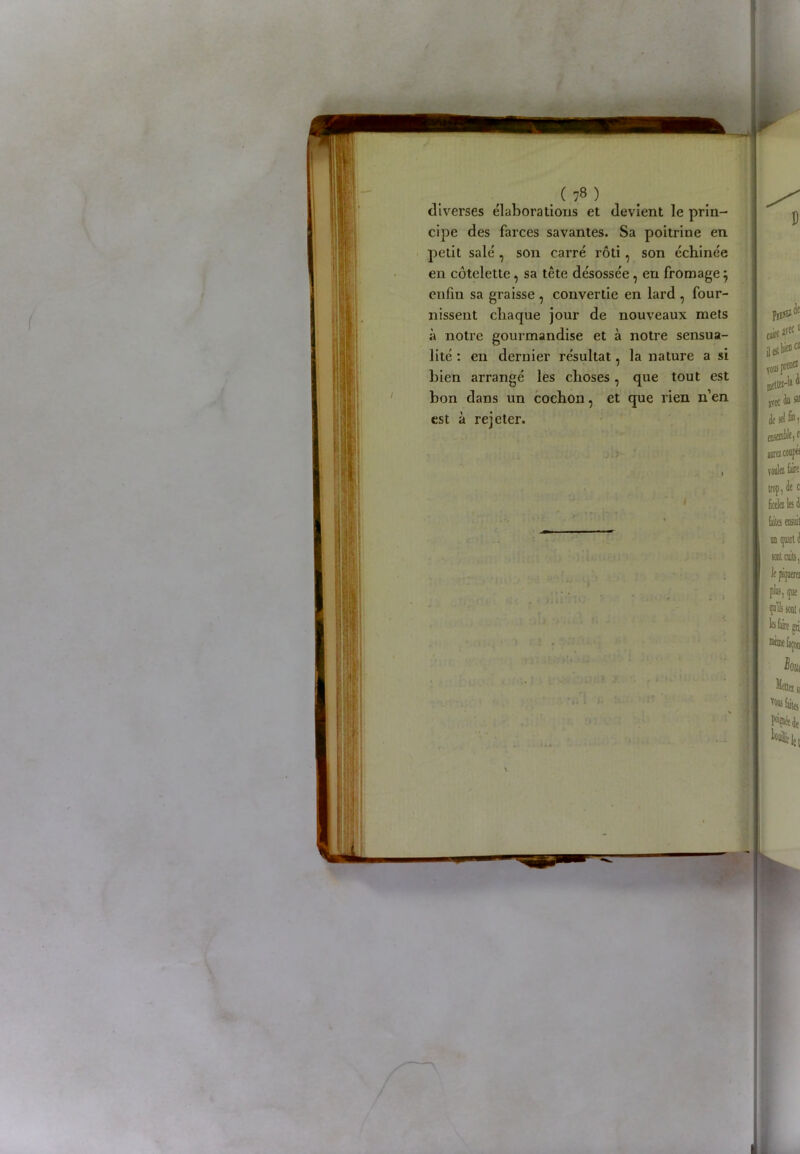 diverses élaborations et devient le prin- cipe des farces savantes. Sa poitrine en petit salé , son carré rôti, son échinée en côtelette, sa tête désossée , en fromagej enfin sa graisse , convertie en lard , four- nissent chaque jour de nouveaux mets à notre gourmandise et à notre sensua- lité : en dernier résultat, la nature a si bien arrangé les choses, que tout est bon dans un cochon, et que rien n’en est à rejeter.