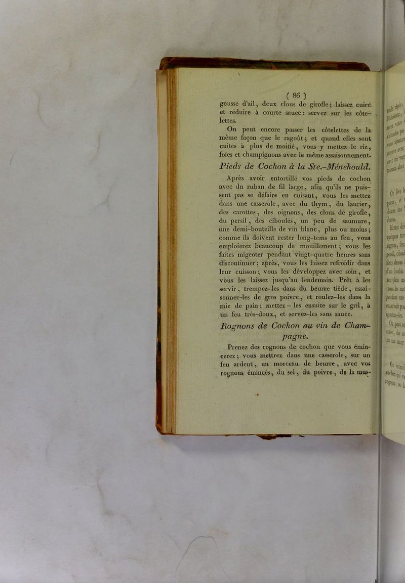gousse d’ail, deux clous de girofle •, laissez cuire cl réduire à courte sauce : servez sur les côte- lettes. On peut encore passer les côtelettes de la même façon que le ragoût ; et quand elles sont cuites à plus de moitié, vous y mettez le riz, foies et champignons avec le même assaisonnement. Pieds de Cochon à la Ste.-Ménehould. Après avoir entortillé vos pieds de cochon avec du ruban de fil large, afin qu’ils ne puis- sent pas se défaire en cuisant, vous les mettez dans une casserole, avec du thym, du laurier, des carottes, des oignons, des clous de girofle, du persil , des ciboules, un peu de saumure, une demi-bouteille de vin blanc, plus ou moins; comme ils doivent rester long-tems au feu, vous emploierez beaucoup de mouillcment ; vous les faites migeoter pendant vingt—quatre heures sans discontinuer; après, vous les laissez refroidir dans leur cuisson ; vous les développez avec soin, et vous les laissez jusqu’au lendemain. Prêt à les servir, trempez—les dans du beurre tiède, assai- sonnez-les de gros poivre, et roulez—les dans la mie de pain ; mettez — les ensuite sur le gril, ù un feu très-doux, et servez-les sans sauce. Rognons de Cochon au vin de Cham- pagne. Prenez des rognons de cochon que vous émin- cerez ; vous mettrez dans une casserole, sur un feu ardent, un morceau de beurre , avec vos rognons émincés, du sel, du poivre , de la mus-