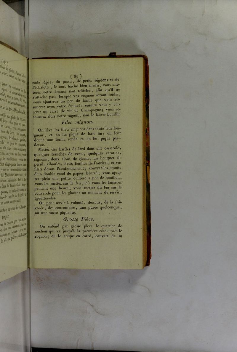 (86) H, ^llCC' ■ VJ?01* ,a% les côte- Wt: , T»» lié We|L 1 VOttSY„, I «Ci1 reloppez avec soin, tt lendemain. Prêt a les I lu beurre tiède, I ensuite sur (je ans sauce. If grill » I lie Cftfl*- vous f (llltfl) avec f® ■ ( 87 ) . . , . cadc rince, du persil, de petits oigoons et de l’échalotte, le tout haché bien menu* vous sau- terez votre émincé sans relâche , afin qu 1 ne s’attache pas: lorsque vos rognons seront roulis, vous ajouterez un peu de farine que vous re- muerez avec votre émincé ; ensuite vous y ver- serez un verre de vin de Champagne* vous re- tournez alors votre ragoût, sans le laisser bouillir Filet mignon. On lève les filets mignons dans toute leur lon- gueur , et on les pique de lard fin * on leur donne une forme ronde et on les pique pai- dessus. • Mettez des bardes de lard dans une cassciolc, quelques tranches de veau, quelques carottes , oignons, deux clous de girofle, un bouquet de persil, ciboules, deux feuilles de l'aurier , et \os filets dessus l’assaisonnement * couvrez-les ensuite d’un double rond de papier beurré * vous ajou- tez plein une petite cuillère à pot de bouillon, vous les mettez sur le feu, où vous les laisserez pendant une heure * vous mettez du feu sur le couvercle pour les glacer: au moment de servir, égouttez—les. On peut servir à volonté, dessous, de la chir- corée, des concombres, une purée quelconque, ou une sauce piquante. x Grosse Pièce. On entend par grosse pièce le quartier de cochon qui va jusqu’à la première côte, près le rognon * on le coupe en carré, couvert de sa -—■