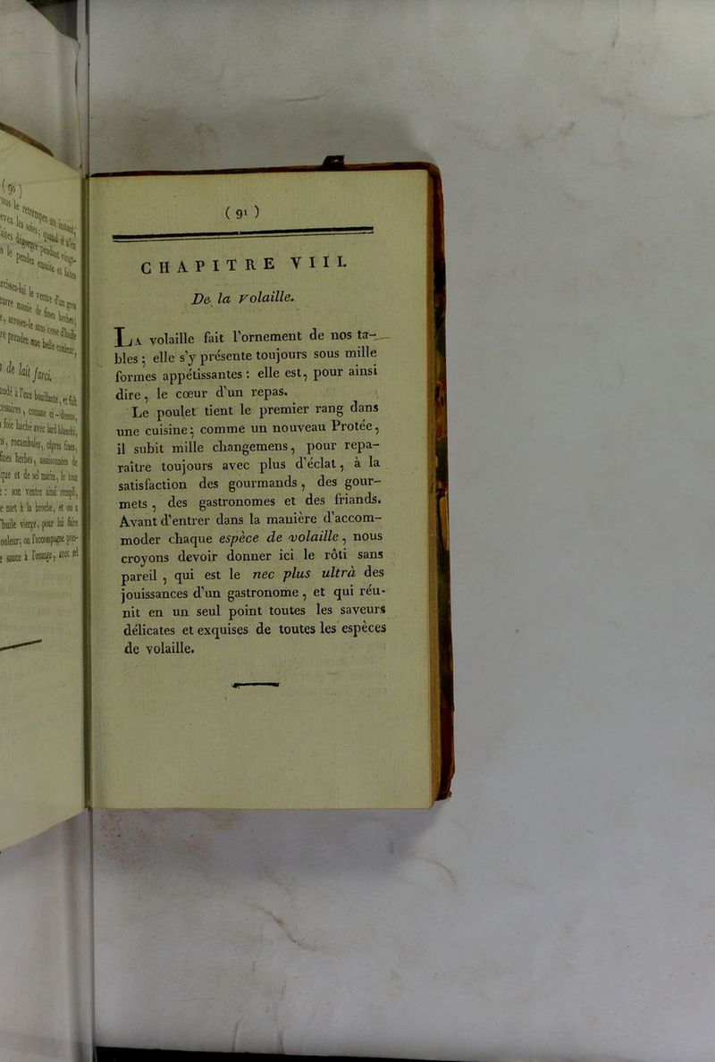 H, '-U.,, **NS le. ittt ».itlwS ( 9l ) CHAPITRE VIH. Ve- la volaille. > ^rosez-l, ^ bel)tf| «liait q -ifâii. 1 ^ kit farci audé à paires 1 foie liachéaveclardblânchi’ I «, rocamBoles, câpres fines, finei herbes, assaisonnées de '(fie et de sd marin, le tout ! î : son ventre ainsi rempli, e met à la broche, et on a ‘huile vierge, p loi foire ouleur; on l'accompagne près- e sauce à 1 orange, iw Ri L a volaille fait l’ornement de nos ta-_ blés g elle s’y présente toujours sous mille formes appétissantes : elle est, pour ainsi dire, le cœur d’un repas. Le poulet tient le premier rang dans une cuisine} comme un nouveau Protée, il subit mille cliangemens, pour repa- raître toujours avec plus d’éclat, à la satisfaction des gourmands, des gour- mets , des gastronomes et des friands. Avant d’entrer dans la manière d’accom- moder chaque espèce de volaille, nous croyons devoir donner ici le rôti sans pareil , qui est le nec plus ultra, des jouissances d’un gastronome , et qui réu- nit en un seul point toutes les saveurs délicates et exquises de toutes les espèces de volaille.
